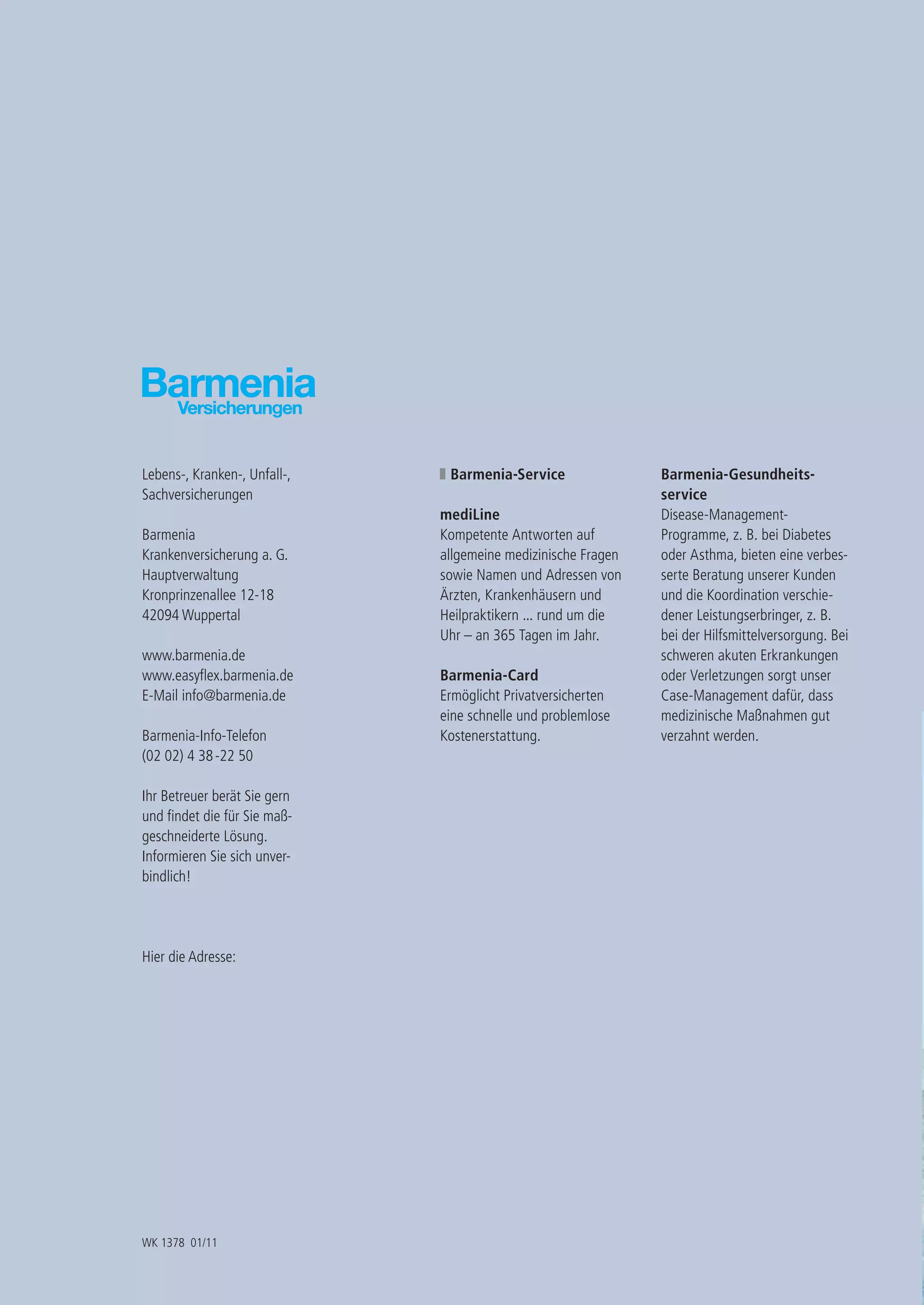 Lebens-, Kranken-, Unfall-,    Barmenia-Service                Barmenia-Gesundheits-
Sachversicherungen                                             service
                              mediLine                         Disease-Management-
Barmenia                      Kompetente Antworten auf         Programme, z. B. bei Diabetes
Krankenversicherung a. G.     allgemeine medizinische Fragen   oder Asthma, bieten eine verbes-
Hauptverwaltung               sowie Namen und Adressen von     serte Beratung unserer Kunden
Kronprinzenallee 12-18        Ärzten, Krankenhäusern und       und die Koordination verschie-
42094 Wuppertal               Heilpraktikern ... rund um die   dener Leistungserbringer, z. B.
                              Uhr – an 365 Tagen im Jahr.      bei der Hilfsmittelversorgung. Bei
www.barmenia.de                                                schweren akuten Erkrankungen
www.easyﬂex.barmenia.de       Barmenia-Card                    oder Verletzungen sorgt unser
E-Mail info@barmenia.de       Ermöglicht Privatversicherten    Case-Management dafür, dass
                              eine schnelle und problemlose    medizinische Maßnahmen gut
Barmenia-Info-Telefon         Kostenerstattung.                verzahnt werden.
(02 02) 4 38 -22 50

Ihr Betreuer berät Sie gern
und ﬁndet die für Sie maß-
geschneiderte Lösung.
Informieren Sie sich unver-
bindlich!




Hier die Adresse:




WK 1378 01/11
 