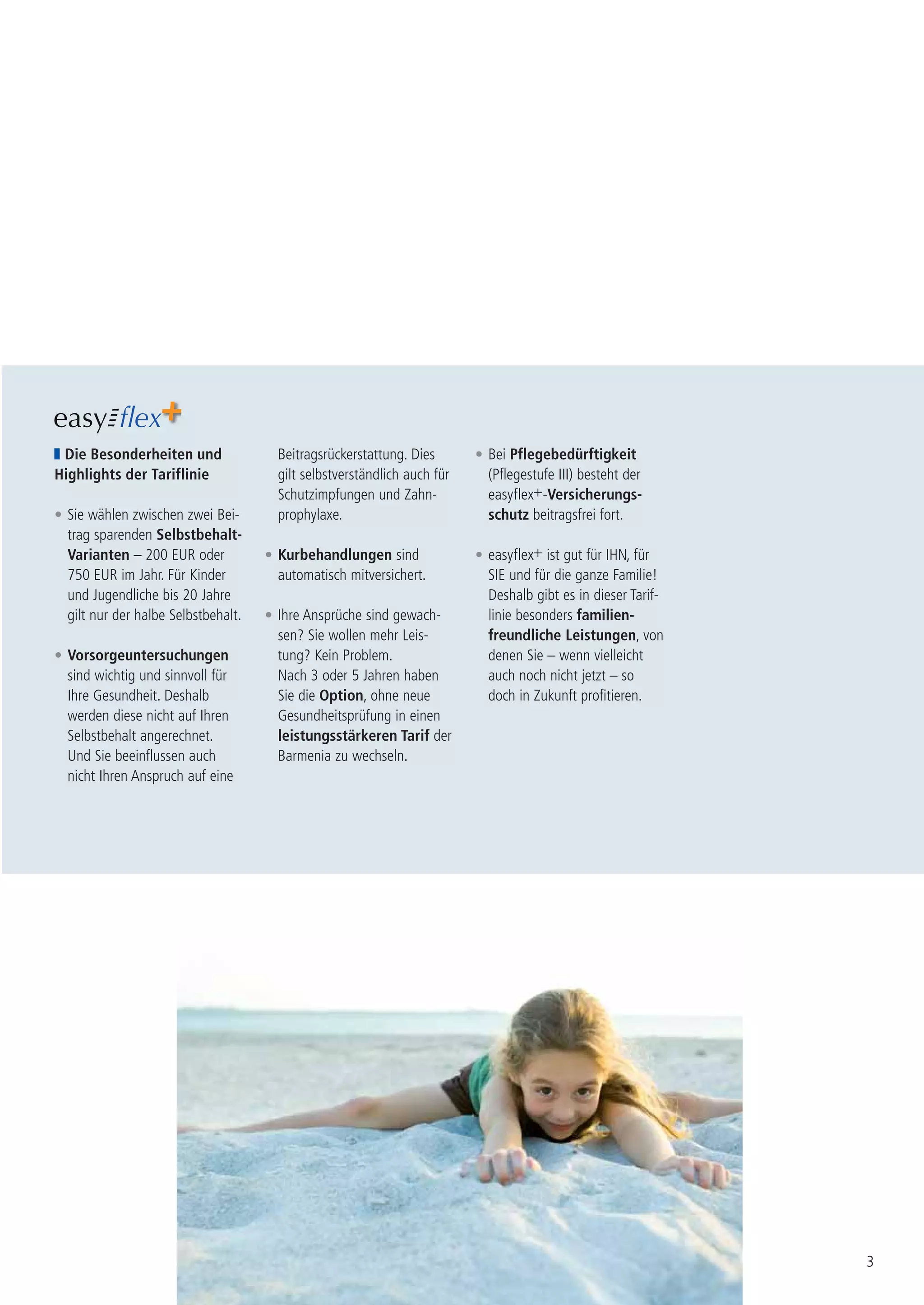 Die Besonderheiten und                Beitragsrückerstattung. Dies       • Bei Pflegebedürftigkeit
Highlights der Tariflinie              gilt selbstverständlich auch für     (Pflegestufe III) besteht der
                                       Schutzimpfungen und Zahn-            easyflex+-Versicherungs-
• Sie wählen zwischen zwei Bei-        prophylaxe.                          schutz beitragsfrei fort.
  trag sparenden Selbstbehalt-
  Varianten – 200 EUR oder           • Kurbehandlungen sind               • easyflex+ ist gut für IHN, für
  750 EUR im Jahr. Für Kinder          automatisch mitversichert.           SIE und für die ganze Familie!
  und Jugendliche bis 20 Jahre                                              Deshalb gibt es in dieser Tarif-
  gilt nur der halbe Selbstbehalt.   • Ihre Ansprüche sind gewach-          linie besonders familien-
                                       sen? Sie wollen mehr Leis-           freundliche Leistungen, von
• Vorsorgeuntersuchungen               tung? Kein Problem.                  denen Sie – wenn vielleicht
  sind wichtig und sinnvoll für        Nach 3 oder 5 Jahren haben           auch noch nicht jetzt – so
  Ihre Gesundheit. Deshalb             Sie die Option, ohne neue            doch in Zukunft profitieren.
  werden diese nicht auf Ihren         Gesundheitsprüfung in einen
  Selbstbehalt angerechnet.            leistungsstärkeren Tarif der
  Und Sie beeinflussen auch            Barmenia zu wechseln.
  nicht Ihren Anspruch auf eine




                                                                                                               3
 