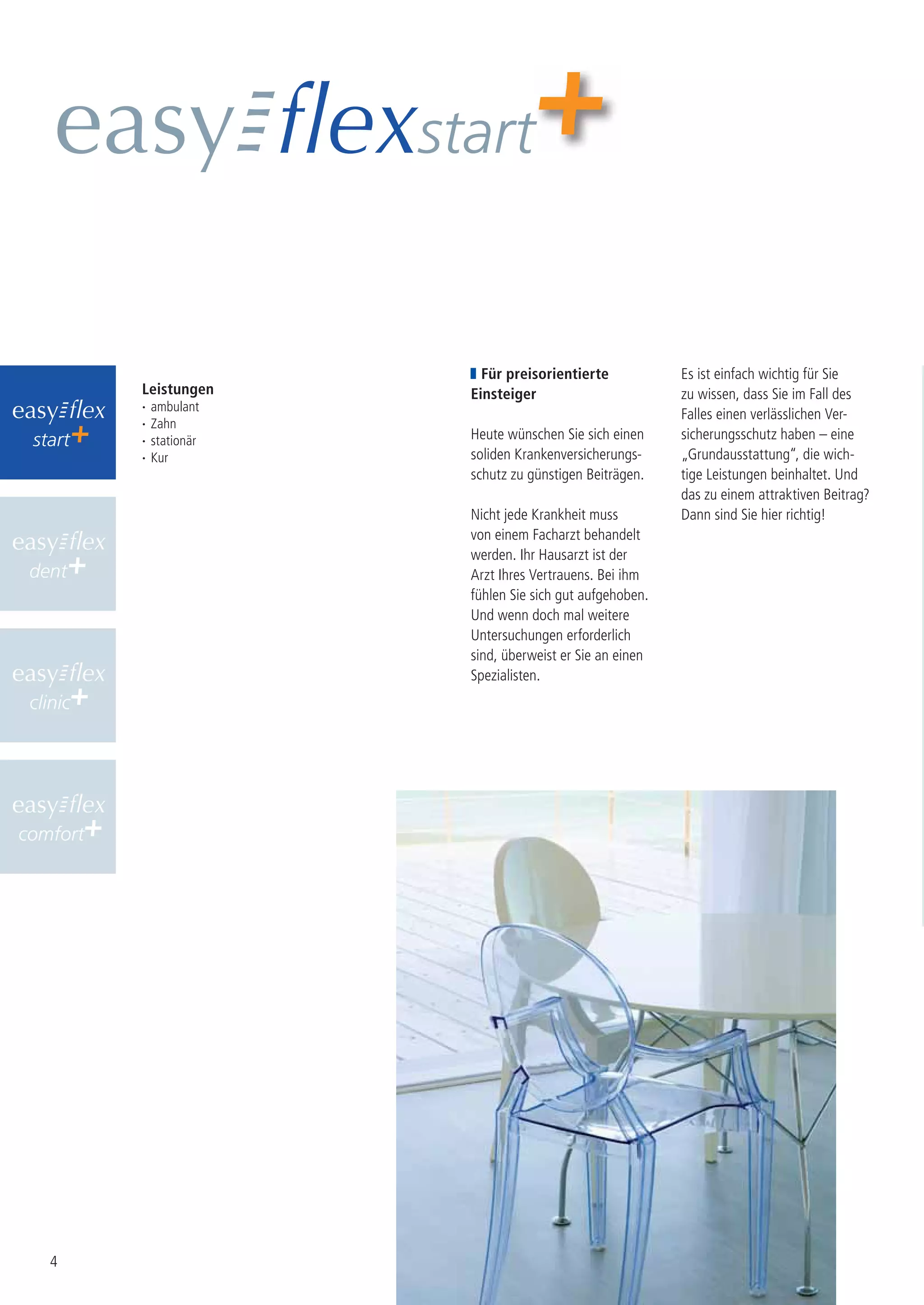 start


                              Für preisorientierte            Es ist einfach wichtig für Sie
          Leistungen        Einsteiger                        zu wissen, dass Sie im Fall des
          ·   ambulant
                                                              Falles einen verlässlichen Ver-
          ·   Zahn
 start    ·   stationär     Heute wünschen Sie sich einen     sicherungsschutz haben – eine
          ·   Kur           soliden Krankenversicherungs-     „Grundausstattung“, die wich-
                            schutz zu günstigen Beiträgen.    tige Leistungen beinhaltet. Und
                                                              das zu einem attraktiven Beitrag?
                            Nicht jede Krankheit muss         Dann sind Sie hier richtig!
                            von einem Facharzt behandelt
                            werden. Ihr Hausarzt ist der
 dent                       Arzt Ihres Vertrauens. Bei ihm
                            fühlen Sie sich gut aufgehoben.
                            Und wenn doch mal weitere
                            Untersuchungen erforderlich
                            sind, überweist er Sie an einen
                            Spezialisten.
 clinic




comfort




    4
 