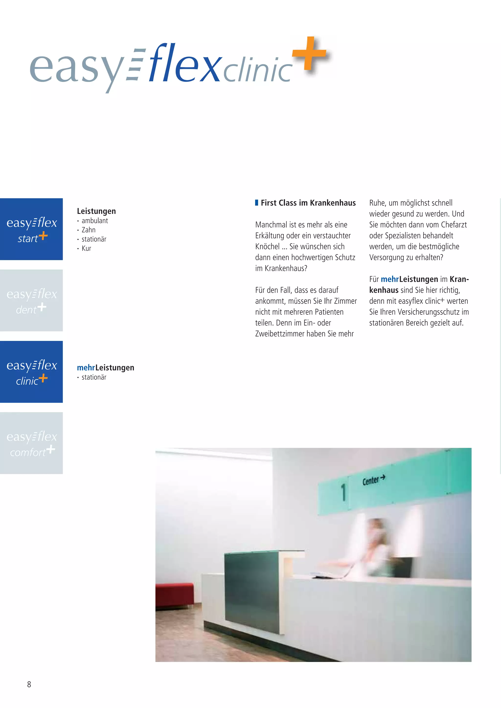clinic


                               First Class im Krankenhaus       Ruhe, um möglichst schnell
          Leistungen                                            wieder gesund zu werden. Und
          ·   ambulant
                              Manchmal ist es mehr als eine     Sie möchten dann vom Chefarzt
          ·   Zahn
 start    ·   stationär       Erkältung oder ein verstauchter   oder Spezialisten behandelt
          ·   Kur             Knöchel ... Sie wünschen sich     werden, um die bestmögliche
                              dann einen hochwertigen Schutz    Versorgung zu erhalten?
                              im Krankenhaus?
                                                                Für mehr Leistungen im Kran-
                              Für den Fall, dass es darauf      kenhaus sind Sie hier richtig,
                              ankommt, müssen Sie Ihr Zimmer    denn mit easyflex clinic+ werten
 dent                         nicht mit mehreren Patienten      Sie Ihren Versicherungsschutz im
                              teilen. Denn im Ein- oder         stationären Bereich gezielt auf.
                              Zweibettzimmer haben Sie mehr



          mehr Leistungen
          · stationär
 clinic




comfort




    8
 