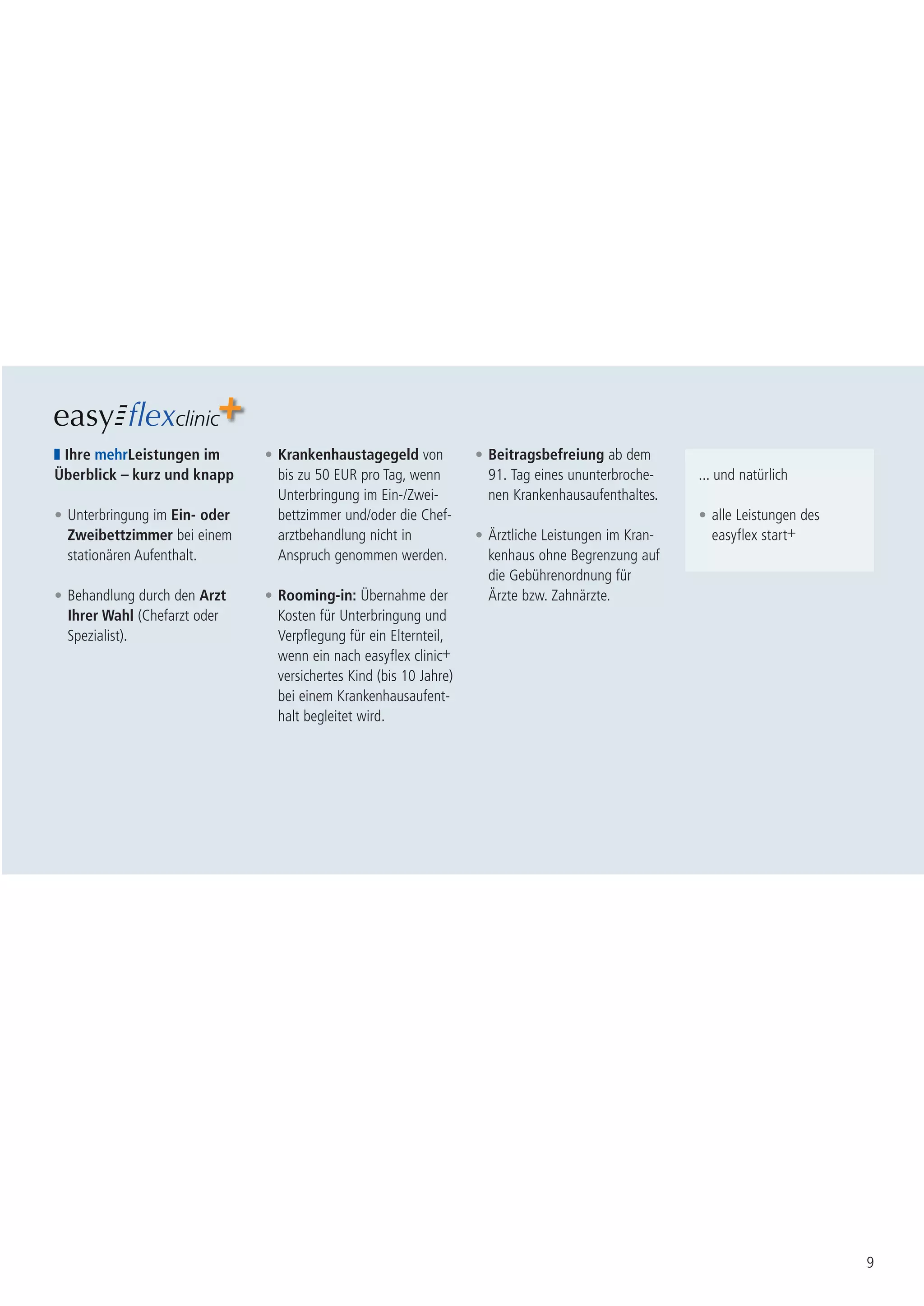 Ihre mehrLeistungen im        • Krankenhaustagegeld von            • Beitragsbefreiung ab dem
Überblick – kurz und knapp       bis zu 50 EUR pro Tag, wenn          91. Tag eines ununterbroche-    ... und natürlich
                                 Unterbringung im Ein-/Zwei-          nen Krankenhausaufenthaltes.
• Unterbringung im Ein- oder     bettzimmer und/oder die Chef-                                        • alle Leistungen des
  Zweibettzimmer bei einem       arztbehandlung nicht in            • Ärztliche Leistungen im Kran-     easyflex start+
  stationären Aufenthalt.        Anspruch genommen werden.            kenhaus ohne Begrenzung auf
                                                                      die Gebührenordnung für
• Behandlung durch den Arzt    • Rooming-in: Übernahme der            Ärzte bzw. Zahnärzte.
  Ihrer Wahl (Chefarzt oder      Kosten für Unterbringung und
  Spezialist).                   Verpflegung für ein Elternteil,
                                 wenn ein nach easyflex clinic+
                                 versichertes Kind (bis 10 Jahre)
                                 bei einem Krankenhausaufent-
                                 halt begleitet wird.




                                                                                                                              9
 