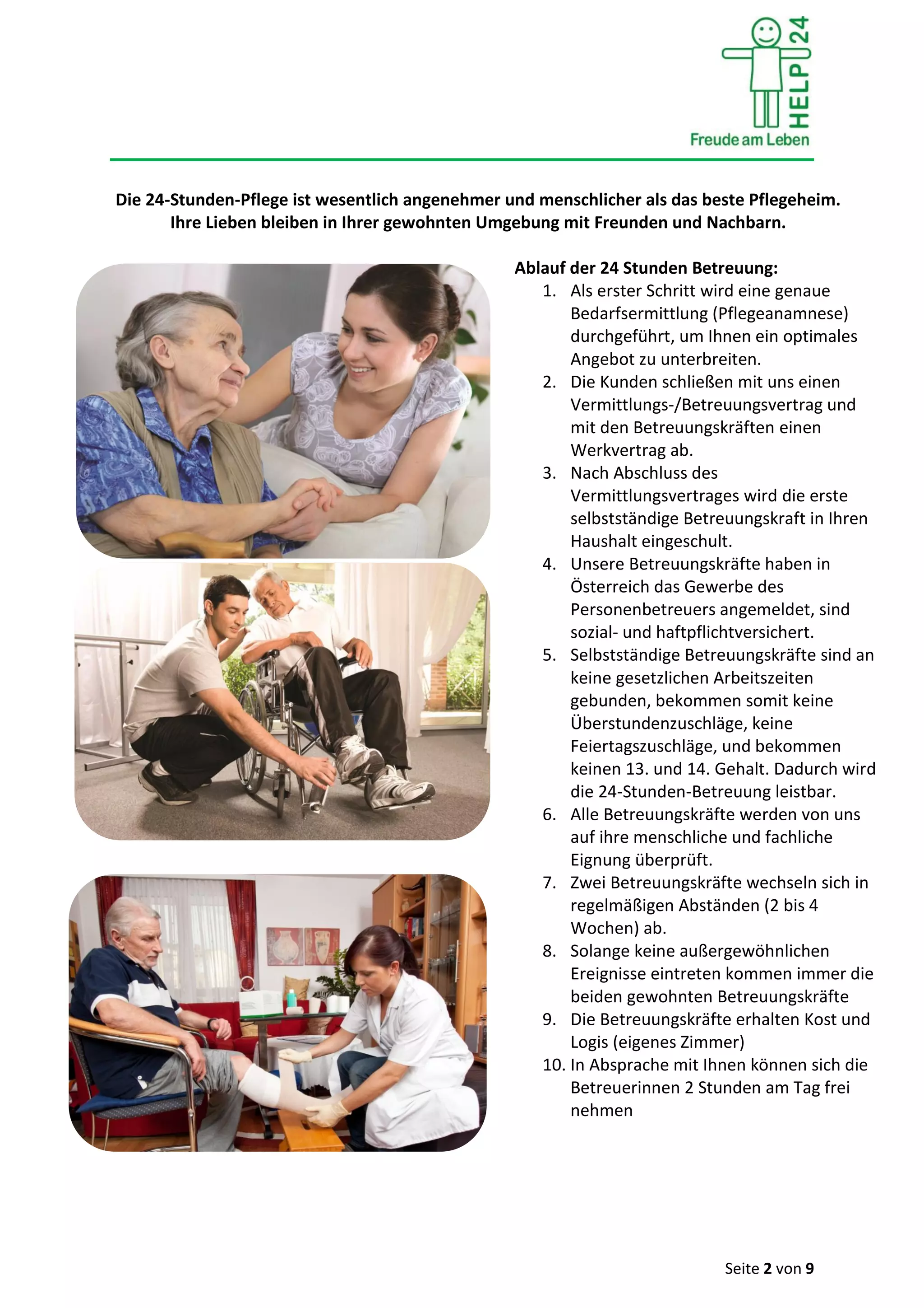 Seite 2 von 9
Die 24-Stunden-Pflege ist wesentlich angenehmer und menschlicher als das beste Pflegeheim.
Ihre Lieben bleiben in Ihrer gewohnten Umgebung mit Freunden und Nachbarn.
Ablauf der 24 Stunden Betreuung:
1. Als erster Schritt wird eine genaue
Bedarfsermittlung (Pflegeanamnese)
durchgeführt, um Ihnen ein optimales
Angebot zu unterbreiten.
2. Die Kunden schließen mit uns einen
Vermittlungs-/Betreuungsvertrag und
mit den Betreuungskräften einen
Werkvertrag ab.
3. Nach Abschluss des
Vermittlungsvertrages wird die erste
selbstständige Betreuungskraft in Ihren
Haushalt eingeschult.
4. Unsere Betreuungskräfte haben in
Österreich das Gewerbe des
Personenbetreuers angemeldet, sind
sozial- und haftpflichtversichert.
5. Selbstständige Betreuungskräfte sind an
keine gesetzlichen Arbeitszeiten
gebunden, bekommen somit keine
Überstundenzuschläge, keine
Feiertagszuschläge, und bekommen
keinen 13. und 14. Gehalt. Dadurch wird
die 24-Stunden-Betreuung leistbar.
6. Alle Betreuungskräfte werden von uns
auf ihre menschliche und fachliche
Eignung überprüft.
7. Zwei Betreuungskräfte wechseln sich in
regelmäßigen Abständen (2 bis 4
Wochen) ab.
8. Solange keine außergewöhnlichen
Ereignisse eintreten kommen immer die
beiden gewohnten Betreuungskräfte
9. Die Betreuungskräfte erhalten Kost und
Logis (eigenes Zimmer)
10. In Absprache mit Ihnen können sich die
Betreuerinnen 2 Stunden am Tag frei
nehmen
 