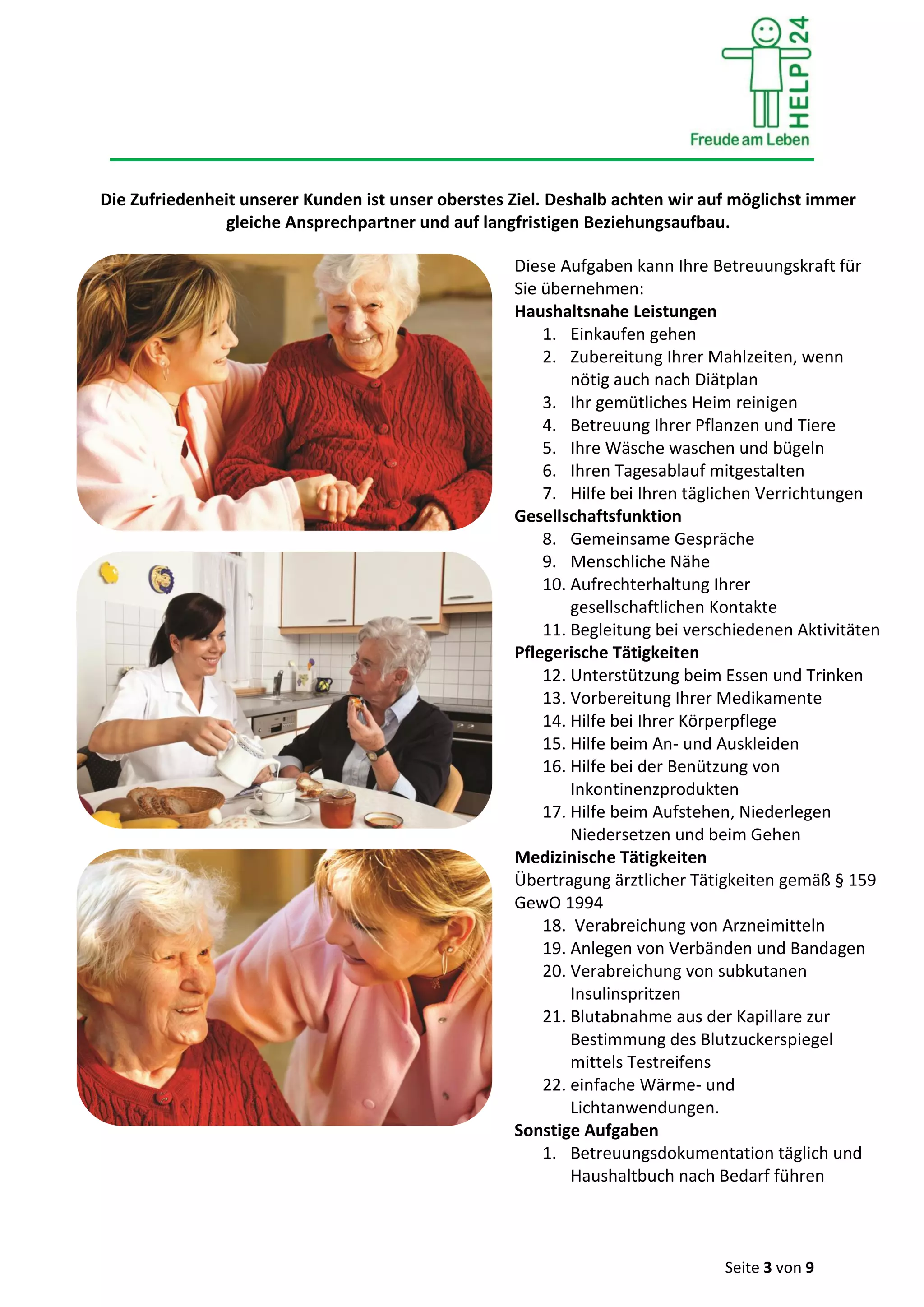 Seite 3 von 9
Die Zufriedenheit unserer Kunden ist unser oberstes Ziel. Deshalb achten wir auf möglichst immer
gleiche Ansprechpartner und auf langfristigen Beziehungsaufbau.
Diese Aufgaben kann Ihre Betreuungskraft für
Sie übernehmen:
Haushaltsnahe Leistungen
1. Einkaufen gehen
2. Zubereitung Ihrer Mahlzeiten, wenn
nötig auch nach Diätplan
3. Ihr gemütliches Heim reinigen
4. Betreuung Ihrer Pflanzen und Tiere
5. Ihre Wäsche waschen und bügeln
6. Ihren Tagesablauf mitgestalten
7. Hilfe bei Ihren täglichen Verrichtungen
Gesellschaftsfunktion
8. Gemeinsame Gespräche
9. Menschliche Nähe
10. Aufrechterhaltung Ihrer
gesellschaftlichen Kontakte
11. Begleitung bei verschiedenen Aktivitäten
Pflegerische Tätigkeiten
12. Unterstützung beim Essen und Trinken
13. Vorbereitung Ihrer Medikamente
14. Hilfe bei Ihrer Körperpflege
15. Hilfe beim An- und Auskleiden
16. Hilfe bei der Benützung von
Inkontinenzprodukten
17. Hilfe beim Aufstehen, Niederlegen
Niedersetzen und beim Gehen
Medizinische Tätigkeiten
Übertragung ärztlicher Tätigkeiten gemäß § 159
GewO 1994
18. Verabreichung von Arzneimitteln
19. Anlegen von Verbänden und Bandagen
20. Verabreichung von subkutanen
Insulinspritzen
21. Blutabnahme aus der Kapillare zur
Bestimmung des Blutzuckerspiegel
mittels Testreifens
22. einfache Wärme- und
Lichtanwendungen.
Sonstige Aufgaben
1. Betreuungsdokumentation täglich und
Haushaltbuch nach Bedarf führen
 