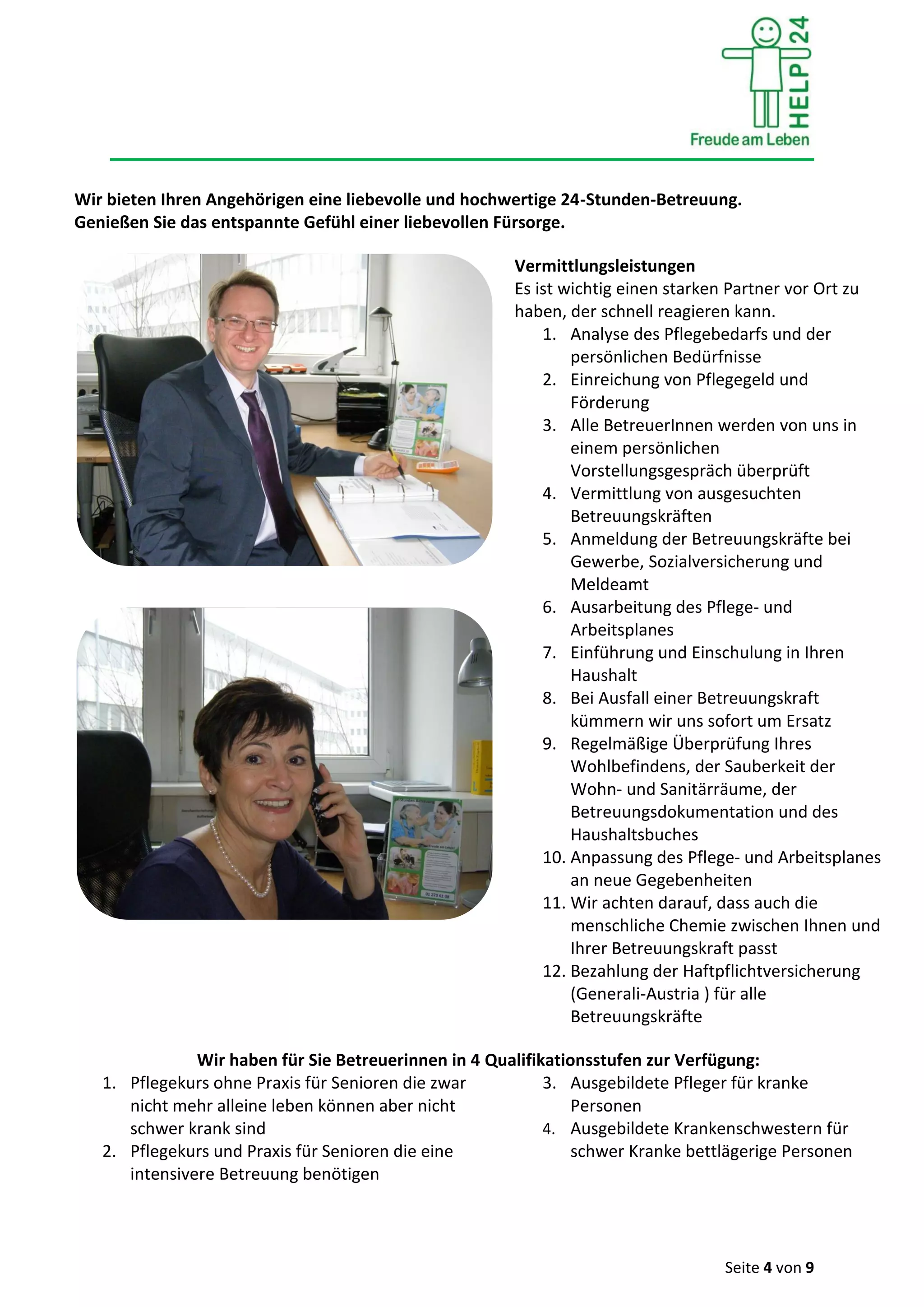 Seite 4 von 9
Wir bieten Ihren Angehörigen eine liebevolle und hochwertige 24-Stunden-Betreuung.
Genießen Sie das entspannte Gefühl einer liebevollen Fürsorge.
Vermittlungsleistungen
Es ist wichtig einen starken Partner vor Ort zu
haben, der schnell reagieren kann.
1. Analyse des Pflegebedarfs und der
persönlichen Bedürfnisse
2. Einreichung von Pflegegeld und
Förderung
3. Alle BetreuerInnen werden von uns in
einem persönlichen
Vorstellungsgespräch überprüft
4. Vermittlung von ausgesuchten
Betreuungskräften
5. Anmeldung der Betreuungskräfte bei
Gewerbe, Sozialversicherung und
Meldeamt
6. Ausarbeitung des Pflege- und
Arbeitsplanes
7. Einführung und Einschulung in Ihren
Haushalt
8. Bei Ausfall einer Betreuungskraft
kümmern wir uns sofort um Ersatz
9. Regelmäßige Überprüfung Ihres
Wohlbefindens, der Sauberkeit der
Wohn- und Sanitärräume, der
Betreuungsdokumentation und des
Haushaltsbuches
10. Anpassung des Pflege- und Arbeitsplanes
an neue Gegebenheiten
11. Wir achten darauf, dass auch die
menschliche Chemie zwischen Ihnen und
Ihrer Betreuungskraft passt
12. Bezahlung der Haftpflichtversicherung
(Generali-Austria ) für alle
Betreuungskräfte
Wir haben für Sie Betreuerinnen in 4 Qualifikationsstufen zur Verfügung:
1. Pflegekurs ohne Praxis für Senioren die zwar
nicht mehr alleine leben können aber nicht
schwer krank sind
2. Pflegekurs und Praxis für Senioren die eine
intensivere Betreuung benötigen
3. Ausgebildete Pfleger für kranke
Personen
4. Ausgebildete Krankenschwestern für
schwer Kranke bettlägerige Personen
 