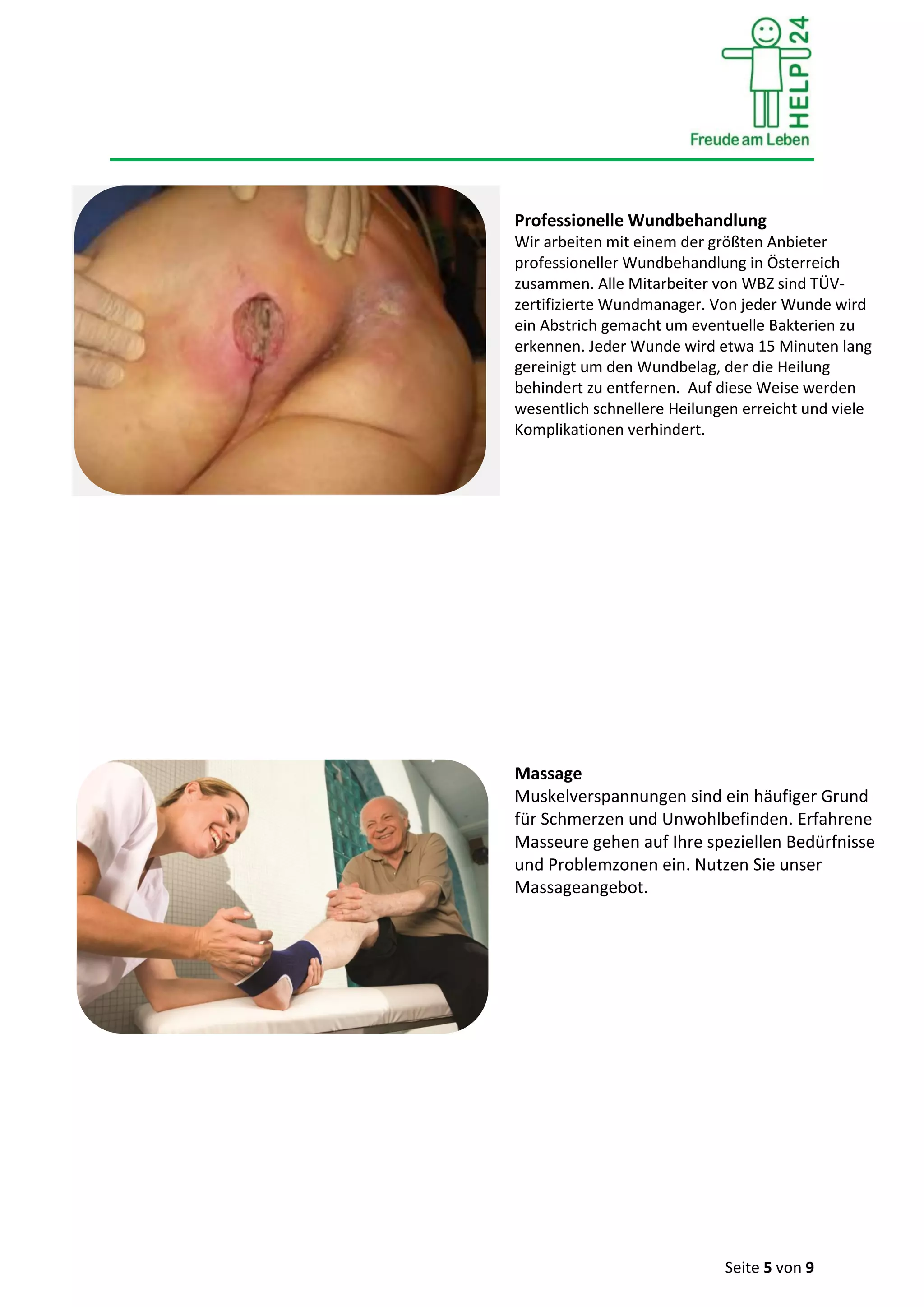 Seite 5 von 9
Professionelle Wundbehandlung
Wir arbeiten mit einem der größten Anbieter
professioneller Wundbehandlung in Österreich
zusammen. Alle Mitarbeiter von WBZ sind TÜV-
zertifizierte Wundmanager. Von jeder Wunde wird
ein Abstrich gemacht um eventuelle Bakterien zu
erkennen. Jeder Wunde wird etwa 15 Minuten lang
gereinigt um den Wundbelag, der die Heilung
behindert zu entfernen. Auf diese Weise werden
wesentlich schnellere Heilungen erreicht und viele
Komplikationen verhindert.
Massage
Muskelverspannungen sind ein häufiger Grund
für Schmerzen und Unwohlbefinden. Erfahrene
Masseure gehen auf Ihre speziellen Bedürfnisse
und Problemzonen ein. Nutzen Sie unser
Massageangebot.
 