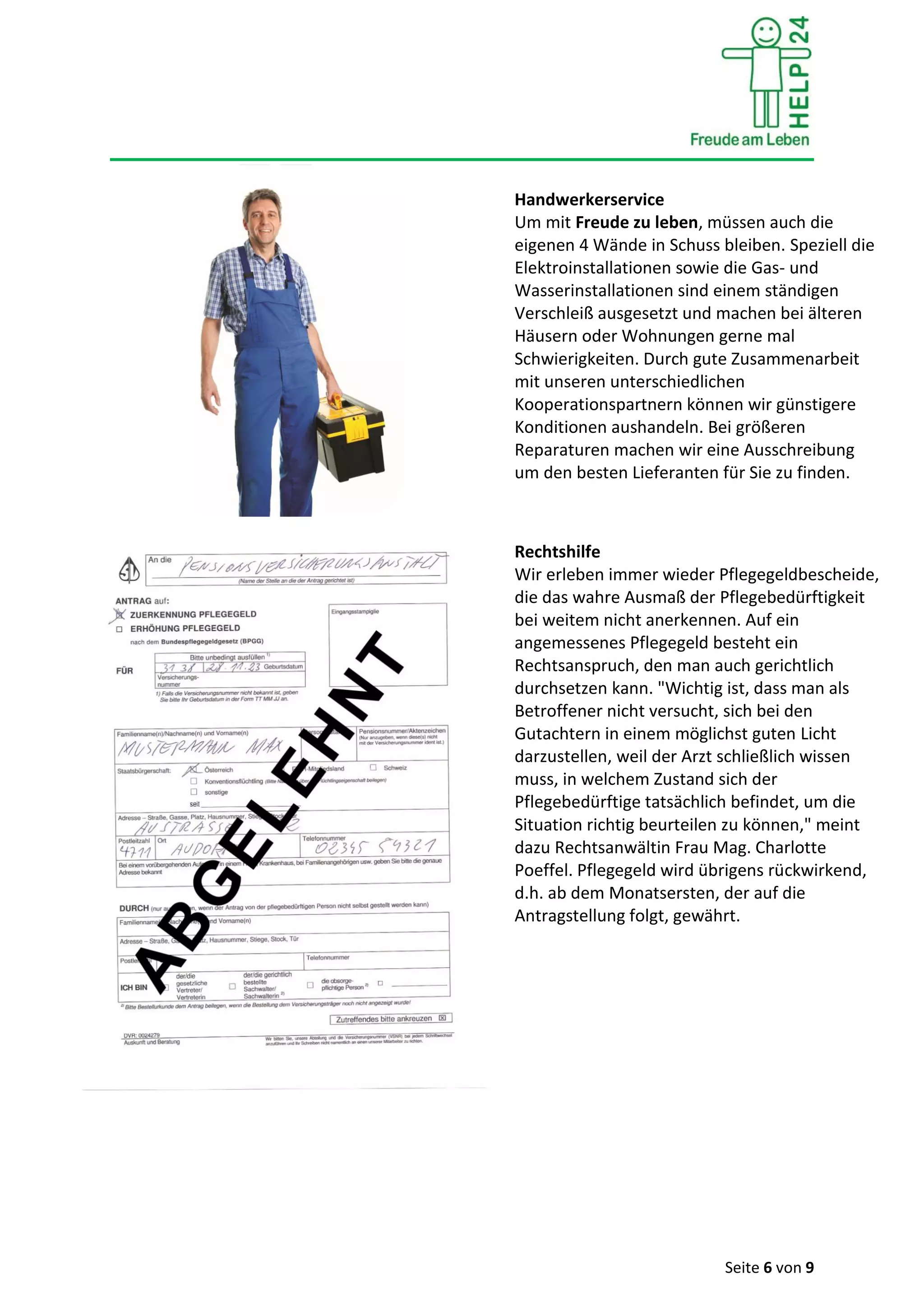 Seite 6 von 9
Handwerkerservice
Um mit Freude zu leben, müssen auch die
eigenen 4 Wände in Schuss bleiben. Speziell die
Elektroinstallationen sowie die Gas- und
Wasserinstallationen sind einem ständigen
Verschleiß ausgesetzt und machen bei älteren
Häusern oder Wohnungen gerne mal
Schwierigkeiten. Durch gute Zusammenarbeit
mit unseren unterschiedlichen
Kooperationspartnern können wir günstigere
Konditionen aushandeln. Bei größeren
Reparaturen machen wir eine Ausschreibung
um den besten Lieferanten für Sie zu finden.
Rechtshilfe
Wir erleben immer wieder Pflegegeldbescheide,
die das wahre Ausmaß der Pflegebedürftigkeit
bei weitem nicht anerkennen. Auf ein
angemessenes Pflegegeld besteht ein
Rechtsanspruch, den man auch gerichtlich
durchsetzen kann. "Wichtig ist, dass man als
Betroffener nicht versucht, sich bei den
Gutachtern in einem möglichst guten Licht
darzustellen, weil der Arzt schließlich wissen
muss, in welchem Zustand sich der
Pflegebedürftige tatsächlich befindet, um die
Situation richtig beurteilen zu können," meint
dazu Rechtsanwältin Frau Mag. Charlotte
Poeffel. Pflegegeld wird übrigens rückwirkend,
d.h. ab dem Monatsersten, der auf die
Antragstellung folgt, gewährt.
 