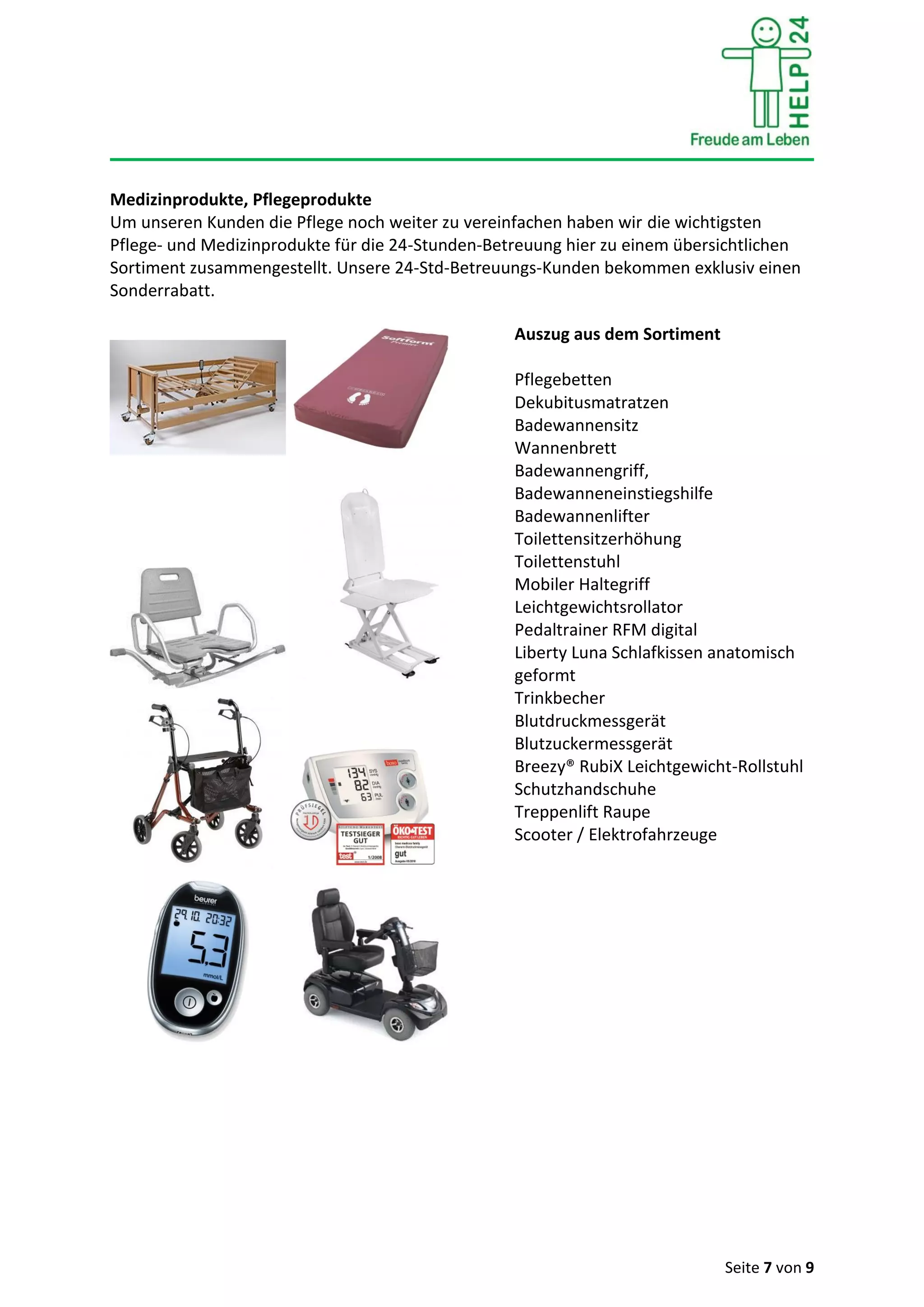 Seite 7 von 9
Medizinprodukte, Pflegeprodukte
Um unseren Kunden die Pflege noch weiter zu vereinfachen haben wir die wichtigsten
Pflege- und Medizinprodukte für die 24-Stunden-Betreuung hier zu einem übersichtlichen
Sortiment zusammengestellt. Unsere 24-Std-Betreuungs-Kunden bekommen exklusiv einen
Sonderrabatt.
Auszug aus dem Sortiment
Pflegebetten
Dekubitusmatratzen
Badewannensitz
Wannenbrett
Badewannengriff,
Badewanneneinstiegshilfe
Badewannenlifter
Toilettensitzerhöhung
Toilettenstuhl
Mobiler Haltegriff
Leichtgewichtsrollator
Pedaltrainer RFM digital
Liberty Luna Schlafkissen anatomisch
geformt
Trinkbecher
Blutdruckmessgerät
Blutzuckermessgerät
Breezy® RubiX Leichtgewicht-Rollstuhl
Schutzhandschuhe
Treppenlift Raupe
Scooter / Elektrofahrzeuge
 