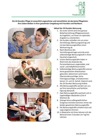 Seite 2 von 9
Die 24-Stunden-Pflege ist wesentlich angenehmer und menschlicher als das beste Pflegeheim.
Ihre Lieben bleiben in Ihrer gewohnten Umgebung mit Freunden und Nachbarn.
Ablauf der 24 Stunden Betreuung:
1. Als erster Schritt wird eine genaue
Bedarfsermittlung (Pflegeanamnese)
durchgeführt, um Ihnen ein optimales
Angebot zu unterbreiten.
2. Die Kunden schließen mit uns einen
Vermittlungs-/Betreuungsvertrag und
mit den Betreuungskräften einen
Werkvertrag ab.
3. Nach Abschluss des
Vermittlungsvertrages wird die erste
selbstständige Betreuungskraft in Ihren
Haushalt eingeschult.
4. Unsere Betreuungskräfte haben in
Österreich das Gewerbe des
Personenbetreuers angemeldet, sind
sozial- und haftpflichtversichert.
5. Selbstständige Betreuungskräfte sind an
keine gesetzlichen Arbeitszeiten
gebunden, bekommen somit keine
Überstundenzuschläge, keine
Feiertagszuschläge, und bekommen
keinen 13. und 14. Gehalt. Dadurch wird
die 24-Stunden-Betreuung leistbar.
6. Alle Betreuungskräfte werden von uns
auf ihre menschliche und fachliche
Eignung überprüft.
7. Zwei Betreuungskräfte wechseln sich in
regelmäßigen Abständen (2 bis 4
Wochen) ab.
8. Solange keine außergewöhnlichen
Ereignisse eintreten kommen immer die
beiden gewohnten Betreuungskräfte
9. Die Betreuungskräfte erhalten Kost und
Logis (eigenes Zimmer)
10. In Absprache mit Ihnen können sich die
Betreuerinnen 2 Stunden am Tag frei
nehmen
 