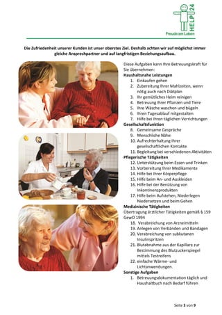 Seite 3 von 9
Die Zufriedenheit unserer Kunden ist unser oberstes Ziel. Deshalb achten wir auf möglichst immer
gleiche Ansprechpartner und auf langfristigen Beziehungsaufbau.
Diese Aufgaben kann Ihre Betreuungskraft für
Sie übernehmen:
Haushaltsnahe Leistungen
1. Einkaufen gehen
2. Zubereitung Ihrer Mahlzeiten, wenn
nötig auch nach Diätplan
3. Ihr gemütliches Heim reinigen
4. Betreuung Ihrer Pflanzen und Tiere
5. Ihre Wäsche waschen und bügeln
6. Ihren Tagesablauf mitgestalten
7. Hilfe bei Ihren täglichen Verrichtungen
Gesellschaftsfunktion
8. Gemeinsame Gespräche
9. Menschliche Nähe
10. Aufrechterhaltung Ihrer
gesellschaftlichen Kontakte
11. Begleitung bei verschiedenen Aktivitäten
Pflegerische Tätigkeiten
12. Unterstützung beim Essen und Trinken
13. Vorbereitung Ihrer Medikamente
14. Hilfe bei Ihrer Körperpflege
15. Hilfe beim An- und Auskleiden
16. Hilfe bei der Benützung von
Inkontinenzprodukten
17. Hilfe beim Aufstehen, Niederlegen
Niedersetzen und beim Gehen
Medizinische Tätigkeiten
Übertragung ärztlicher Tätigkeiten gemäß § 159
GewO 1994
18. Verabreichung von Arzneimitteln
19. Anlegen von Verbänden und Bandagen
20. Verabreichung von subkutanen
Insulinspritzen
21. Blutabnahme aus der Kapillare zur
Bestimmung des Blutzuckerspiegel
mittels Testreifens
22. einfache Wärme- und
Lichtanwendungen.
Sonstige Aufgaben
1. Betreuungsdokumentation täglich und
Haushaltbuch nach Bedarf führen
 