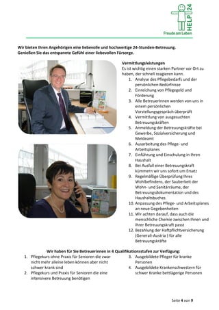 Seite 4 von 9
Wir bieten Ihren Angehörigen eine liebevolle und hochwertige 24-Stunden-Betreuung.
Genießen Sie das entspannte Gefühl einer liebevollen Fürsorge.
Vermittlungsleistungen
Es ist wichtig einen starken Partner vor Ort zu
haben, der schnell reagieren kann.
1. Analyse des Pflegebedarfs und der
persönlichen Bedürfnisse
2. Einreichung von Pflegegeld und
Förderung
3. Alle BetreuerInnen werden von uns in
einem persönlichen
Vorstellungsgespräch überprüft
4. Vermittlung von ausgesuchten
Betreuungskräften
5. Anmeldung der Betreuungskräfte bei
Gewerbe, Sozialversicherung und
Meldeamt
6. Ausarbeitung des Pflege- und
Arbeitsplanes
7. Einführung und Einschulung in Ihren
Haushalt
8. Bei Ausfall einer Betreuungskraft
kümmern wir uns sofort um Ersatz
9. Regelmäßige Überprüfung Ihres
Wohlbefindens, der Sauberkeit der
Wohn- und Sanitärräume, der
Betreuungsdokumentation und des
Haushaltsbuches
10. Anpassung des Pflege- und Arbeitsplanes
an neue Gegebenheiten
11. Wir achten darauf, dass auch die
menschliche Chemie zwischen Ihnen und
Ihrer Betreuungskraft passt
12. Bezahlung der Haftpflichtversicherung
(Generali-Austria ) für alle
Betreuungskräfte
Wir haben für Sie Betreuerinnen in 4 Qualifikationsstufen zur Verfügung:
1. Pflegekurs ohne Praxis für Senioren die zwar
nicht mehr alleine leben können aber nicht
schwer krank sind
2. Pflegekurs und Praxis für Senioren die eine
intensivere Betreuung benötigen
3. Ausgebildete Pfleger für kranke
Personen
4. Ausgebildete Krankenschwestern für
schwer Kranke bettlägerige Personen
 