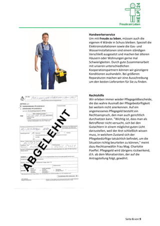 Seite 6 von 9
Handwerkerservice
Um mit Freude zu leben, müssen auch die
eigenen 4 Wände in Schuss bleiben. Speziell die
Elektroinstallationen sowie die Gas- und
Wasserinstallationen sind einem ständigen
Verschleiß ausgesetzt und machen bei älteren
Häusern oder Wohnungen gerne mal
Schwierigkeiten. Durch gute Zusammenarbeit
mit unseren unterschiedlichen
Kooperationspartnern können wir günstigere
Konditionen aushandeln. Bei größeren
Reparaturen machen wir eine Ausschreibung
um den besten Lieferanten für Sie zu finden.
Rechtshilfe
Wir erleben immer wieder Pflegegeldbescheide,
die das wahre Ausmaß der Pflegebedürftigkeit
bei weitem nicht anerkennen. Auf ein
angemessenes Pflegegeld besteht ein
Rechtsanspruch, den man auch gerichtlich
durchsetzen kann. "Wichtig ist, dass man als
Betroffener nicht versucht, sich bei den
Gutachtern in einem möglichst guten Licht
darzustellen, weil der Arzt schließlich wissen
muss, in welchem Zustand sich der
Pflegebedürftige tatsächlich befindet, um die
Situation richtig beurteilen zu können," meint
dazu Rechtsanwältin Frau Mag. Charlotte
Poeffel. Pflegegeld wird übrigens rückwirkend,
d.h. ab dem Monatsersten, der auf die
Antragstellung folgt, gewährt.
 