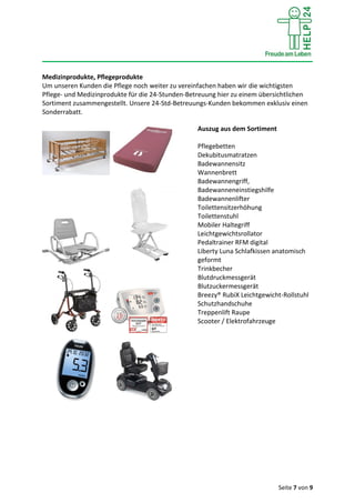 Seite 7 von 9
Medizinprodukte, Pflegeprodukte
Um unseren Kunden die Pflege noch weiter zu vereinfachen haben wir die wichtigsten
Pflege- und Medizinprodukte für die 24-Stunden-Betreuung hier zu einem übersichtlichen
Sortiment zusammengestellt. Unsere 24-Std-Betreuungs-Kunden bekommen exklusiv einen
Sonderrabatt.
Auszug aus dem Sortiment
Pflegebetten
Dekubitusmatratzen
Badewannensitz
Wannenbrett
Badewannengriff,
Badewanneneinstiegshilfe
Badewannenlifter
Toilettensitzerhöhung
Toilettenstuhl
Mobiler Haltegriff
Leichtgewichtsrollator
Pedaltrainer RFM digital
Liberty Luna Schlafkissen anatomisch
geformt
Trinkbecher
Blutdruckmessgerät
Blutzuckermessgerät
Breezy® RubiX Leichtgewicht-Rollstuhl
Schutzhandschuhe
Treppenlift Raupe
Scooter / Elektrofahrzeuge
 