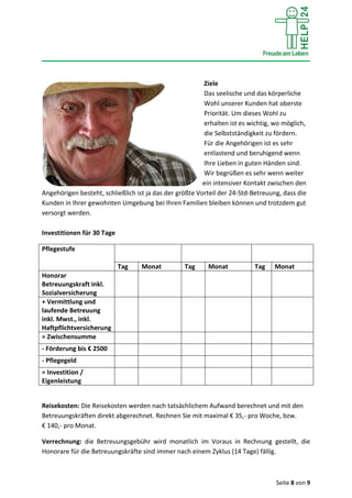 Seite 8 von 9
Ziele
Das seelische und das körperliche
Wohl unserer Kunden hat oberste
Priorität. Um dieses Wohl zu
erhalten ist es wichtig, wo möglich,
die Selbstständigkeit zu fördern.
Für die Angehörigen ist es sehr
entlastend und beruhigend wenn
Ihre Lieben in guten Händen sind.
Wir begrüßen es sehr wenn weiter
ein intensiver Kontakt zwischen den
Angehörigen besteht, schließlich ist ja das der größte Vorteil der 24-Std-Betreuung, dass die
Kunden in Ihrer gewohnten Umgebung bei Ihren Familien bleiben können und trotzdem gut
versorgt werden.
Investitionen für 30 Tage
Pflegestufe
Tag Monat Tag Monat Tag Monat
Honorar
Betreuungskraft inkl.
Sozialversicherung
+ Vermittlung und
laufende Betreuung
inkl. Mwst., inkl.
Haftpflichtversicherung
= Zwischensumme
- Förderung bis € 2500
- Pflegegeld
= Investition /
Eigenleistung
Reisekosten: Die Reisekosten werden nach tatsächlichem Aufwand berechnet und mit den
Betreuungskräften direkt abgerechnet. Rechnen Sie mit maximal € 35,- pro Woche, bzw.
€ 140,- pro Monat.
Verrechnung: die Betreuungsgebühr wird monatlich im Voraus in Rechnung gestellt, die
Honorare für die Betreuungskräfte sind immer nach einem Zyklus (14 Tage) fällig.
 