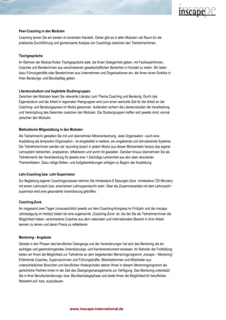 www.inscape-international.de
Peer-Coaching in den Modulen
Coaching lernen Sie am besten im konkreten Handeln. Daher gibt es in allen Modulen viel Raum für die
praktische Durchführung und gemeinsame Analyse von Coachings zwischen den Teilnehmer/innen.
Tischgespräche
Im Rahmen der Module finden Tischgespräche statt, die Ihnen Gelegenheit geben, mit Fachexpert/innen,
Coaches und Berater/innen aus verschiedenen gesellschaftlichen Bereichen in Kontakt zu treten. Wir laden
dazu Führungskräfte oder Berater/innen aus Unternehmen und Organisationen ein, die Ihnen einen Einblick in
ihren Beratungs- und Berufsalltag geben.
Literaturstudium und begleitete Studiengruppen
Zwischen den Modulen lesen Sie relevante Literatur zum Thema Coaching und Beratung. Durch das
Eigenstudium und die Arbeit in regionalen Peergruppen wird zum einen wertvolle Zeit für die Arbeit an der
Coaching- und Beratungspraxis im Modul gewonnen. Außerdem sichern die Literaturstudien die Verarbeitung
und Verknüpfung des Gelernten zwischen den Modulen. Die Studiengruppen treffen sich jeweils mind. einmal
zwischen den Modulen.
Methodische Mitgestaltung in den Modulen
Als Teilnehmer/in gestalten Sie mit und übernehmen Mitverantwortung. Jede Organisation - auch eine
Ausbildung als temporäre Organisation - ist eingebettet in weitere, sie umgebende und stimulierende Systeme.
Die Teilnehmer/innen werden als 'sounding board‘ in jedem Modul aus diesen Blickwinkeln heraus das eigene
Lernsystem betrachten, analysieren, reflektieren und somit mit gestalten. Darüber hinaus übernehmen Sie als
Teilnehmer/in die Verantwortung für jeweils eine 1,5stündige Lehreinheit aus den oben skizzierten
Themenfeldern. Dazu nötige Rollen- und Aufgabenklärungen erfolgen zu Beginn der Ausbildung.
Lehr-Coaching bzw. Lehr-Supervision
Zur Begleitung eigener Coachingprozesse nehmen Sie mindestens 8 Sitzungen (bzw. mindestens 720 Minuten)
mit einem Lehrcoach bzw. einer/einem Lehrsupervisor/in wahr. Über die Zusammenarbeit mit dem Lehrcoach/-
supervisor wird eine gesonderte Vereinbarung getroffen.
Coaching-Zone
An insgesamt zwei Tagen (voraussichtlich jeweils vor dem Coaching-Kongress im Frühjahr und der inscape
Jahrestagung im Herbst) bieten wir eine sogenannte „Coaching-Zone“ an, bei der Sie als Teilnehmer/innen die
Möglichkeit haben, verschiedene Coaches aus dem nationalen und internationalen Bereich in ihrer Arbeit
kennen zu lernen und deren Praxis zu reflektieren.
Mentoring - Angebote
Gerade in den Phasen des beruflichen Übergangs und der Veränderungen hat sich das Mentoring als ein
wichtiges und gewinnbringendes Unterstützungs- und Karriereinstrument erwiesen. Im Rahmen der Fortbildung
bieten wir Ihnen die Möglichkeit zur Teilnahme an dem begleitenden Mentoringprogramm „inscape – Mentoring“.
Erfahrende Coaches, Supervisorinnen und Führungskräfte, Mitarbeiterinnen und Mitarbeiter aus
unterschiedlichen Branchen und beruflichen Hintergründen stehen Ihnen in diesem Mentoringprogramm als
persönliche Partner/-innen in der Zeit des Übergangsmanagements zur Verfügung. Das Mentoring unterstützt
Sie in Ihrer Berufsorientierungs- bzw. Berufseinstiegsphase und bietet Ihnen die Möglichkeit Ihr berufliches
Netzwerk auf- bzw. auszubauen.
 