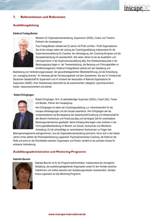 www.inscape-international.de
7. Referentinnen und Referenten
Ausbildungsleitung
Edeltrud Freitag-Becker
Beraterin für Organisationsentwicklung, Supervisorin (DGSv), Coach und Trainerin,
Partnerin der inscapegroup
Frau Freitag-Becker arbeitet seit 25 Jahren mit Profit und Non - Profit Organisationen.
Sie ist bei inscape neben der Leitung der Coachingausbildung insbesondere für die
Supervisionsausbildung für Coaches, die Jahrestagung, den Coaching-Kongress und die
Konzeptentwicklung mit verantwortlich. Seit vielen Jahren ist sie als Ausbilderin und
Lehrsupervisorin in der Supervisionsausbildung tätig. Ihre Arbeitsschwerpunkte in der
Beratungspraxis liegen in der Teamentwicklung, der Beratung von Führungskräften im
Konfliktmanagement. Edeltrud Freitag-Becker widmet sich der Gestaltung und
Bearbeitung von Veränderungsprozessen, der gesundheitsgerechten Mitarbeiterführung und der Entwicklung
von „managing diversity“. Ihr Interesse gilt der Vernetzungsarbeit und dem Querdenken. Sie war im Vorstand der
Deutschen Gesellschaft für Supervision und im Vorstand der Association of National Organisations for
Supervision (ANSE). Ihren Arbeitsansatz beschreibt sie als praxisorientiert, dialogisch, psychodynamisch,
kreativ, ressourcenorientiert und zeitnah.
Robert Erlinghagen
Robert Erlinghagen, M.A. ist selbstständiger Supervisor (DGSv), Coach (SG), Trainer
und Berater, Partner der inscapegroup
Herr Erlinghagen ist neben der Coachingausbildung u.a. mitverantwortlich für die
inscape-Jahrestagungen und die inscape experience. Herr Erlinghagen war als
Vorstandsreferent auf Bundesebene der Gewerkschaft Erziehung und Wissenschaft für
den Bereich Hochschule und Forschung tätig und hat längere Zeit für verschiedene
Beratungsunternehmen gearbeitet. Seine Schwerpunkte liegen unter anderem in der
Führungskräfteentwicklung im Bereich von Schule, Hochschule und öffentlicher
Verwaltung. Er hat Lehraufträge an verschiedenen Hochschulen zu Fragen des
Bildungsmanagements wahrgenommen. Aus der Organisationsentwicklung kommend, hat er sich in den letzten
Jahren immer stärker der Personalentwicklung zugewandt. Psychodynamisches Coaching, die Arbeit an der
Rolle und somit an der Schnittstelle zwischen Organisation und Person versteht er als zentralen Ansatz für
wirksame Veränderung.
Ausbildungsadministration und Mentoring-Programm
Gabriele Beumer
Gabriele Beumer ist für die Programmadministration, insbesondere die vertragliche
Gestaltung, die ausbildungsbegleitende Organisation sowie für den Kontakt zwischen
Teilnehmern und Institut zwischen den Ausbildungsmodulen verantwortlich. Darüber
hinaus organisiert sie das Mentoring-Programm.
 