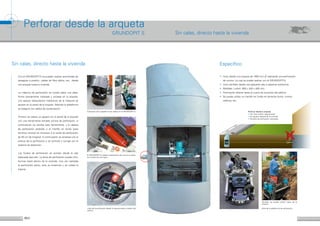 6 7
Perforar desde la arqueta
GRUNDOPIT S
El GRUNDOPIT-S realiza la perforación de corona a través
de la pared de hormigón.
Con el GRUNDOPIT-S se pueden realizar acometidas de
desagües a presión, cables de fibra óptica, etc., desde
una arqueta hasta la vivienda.
La máquina de perforación se instala sobre una plata-
forma previamente colocada y anclada en la arqueta.
Los apoyos telescópicos hidráulicos de la máquina se
apoyan en la pared de la arqueta. Además la plataforma
se asegura con cables de sustentación.
Primero se realiza un agujero en la pared de la arqueta
con una herramienta llamada corona de perforación. A
continuación se cambia esta herramienta, y la cabeza
de perforación estándar o el martillo en fondo (para
terrenos mixtos) se enroscan a la varilla de perforación
de 50 cm de longitud. A continuación se empieza con el
avance de la perforación y se controla o corrige con el
sistema de detección.
Los fluidos de perforación se extraen desde la cala
adecuada para ello. La lanza de perforación puede intro-
ducirse hasta dentro de la vivienda. Una vez realizada
la perforación piloto, esta se ensancha y se instala la
tubería.
Vista de la plataforma de perforación
Tambien se puede utilizar fuera de la
arqueta
Colocación de la plataforma de trabajo en el GRUNDOPIT S
•	Inicio desde una arqueta de 1000 mm Ø realizando una perforación
de corona. La cual se puede realizar con el GRUNDOPIT-S.
•	Inicio tambien desde una pequeña cala o espacios estrechos.
•	Medidas: LxAxA: 950 x 430 x 450 mm
•	Perforación directa hasta el cuarto de conexión del edificio.
•	Se puede utilizar un martillo en fondo en terrenos duros, mixtos,
rellenos, etc.
Inicio de la perforación desde la arqueta hasta el sótano del
edificio.
Sin calas, directo hasta la vivienda Específico
Perforar desde la arqueta
•	-Sin obra civil/sin reparaciones
•	Sin agujero delante de la vivienda
•	Tiempos de perforación reducidos
Sin calas, directo hasta la vivienda
 