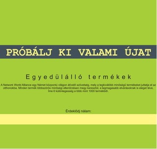 PRÓBÁLJ KI VALAMI ÚJAT

                   Egyedülálló                                        termékek
A Network World Alliance egy Német központú világon átívelő szövetség, mely a legkiválóbb minőségű termékeket juttatja el az
  otthonokba. Minden termék többszörös minőségi ellenőrzésen megy keresztül, a legmagasabb elvárásoknak is eleget téve.
                                    Íme 6 különlegesség a több mint 1000 termékből.




                                                   Érdeklődj nálam:

                                              Mennich Veronika
 