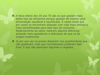  A faixa etária dos 35 aos 70 são os que gostam mais
deste tipo de alimentos porque gostam de manter uma
alimentação saudável e equilibrada. É nesta idade que
por vezes se encontram pessoas com vida mais estável e
mais sensibilizadas para este tipo de consumo,
Relativamente ao sabor notaram alguma diferença
achando mais agradáveis e deliciosos do que os de
origem tradicional;
 Já por sua vez os jovens disseram nos questionários que
não gostavam visto que normalmente preferem fast-
food. E que não apreciam legumes e vegetais.
 