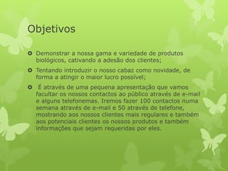 Objetivos
 Demonstrar a nossa gama e variedade de produtos
biológicos, cativando a adesão dos clientes;
 Tentando introduzir o nosso cabaz como novidade, de
forma a atingir o maior lucro possível;
 É através de uma pequena apresentação que vamos
facultar os nossos contactos ao público através de e-mail
e alguns telefonemas. Iremos fazer 100 contactos numa
semana através de e-mail e 50 através de telefone,
mostrando aos nossos clientes mais regulares e também
aos potenciais clientes os nossos produtos e também
informações que sejam requeridas por eles.
 