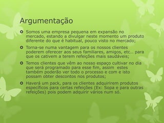 Argumentação
 Somos uma empresa pequena em expansão no
mercado, estando a divulgar neste momento um produto
diferente do que é habitual, pouco visto no mercado;
 Torna-se numa vantagem para os nossos clientes
poderem oferecer aos seus familiares, amigos, etc… para
que os cativem a terem refeições mais saudáveis;
 Temos clientes que vêm ao nosso espaço cultivar no dia
que será programado para esse fim, assim estes
também poderão ver todo o processo e com e isto
possam obter descontos nos produtos;
 Haverá um pack, para os clientes adquirirem produtos
específicos para certas refeições (Ex: Sopa e para outras
refeições) pois podem adquirir vários num só.
 