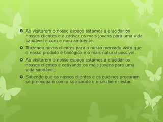  Ao visitarem o nosso espaço estamos a elucidar os
nossos clientes e a cativar os mais jovens para uma vida
saudável e com o meu ambiente.
 Trazendo novos clientes para o nosso mercado visto que
o nosso produto é biológico e o mais natural possível.
 Ao visitarem o nosso espaço estamos a elucidar os
nossos clientes e cativando os mais jovens para uma
vida saudável;
 Sabendo que os nossos clientes e os que nos procuram
se preocupam com a sua saúde e o seu bem- estar.
 