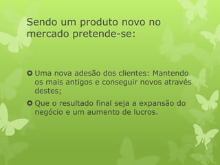 Sendo um produto novo no
mercado pretende-se:
 Uma nova adesão dos clientes: Mantendo
os mais antigos e conseguir novos através
destes;
 Que o resultado final seja a expansão do
negócio e um aumento de lucros.
 