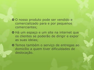  O nosso produto pode ser vendido e
comercializado para e por pequenos
comerciantes;
 Há um espaço e um site na internet que
os clientes se poderão de dirigir e expor
as suas ideias;
 Temos também o serviço de entregas ao
domicílio a quem tiver dificuldades de
deslocação.
 