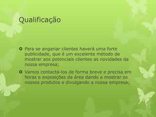 Qualificação
 Para se angariar clientes haverá uma forte
publicidade, que é um excelente método de
mostrar aos potenciais clientes as novidades da
nossa empresa;
 Vamos contactá-los de forma breve e precisa em
feiras e exposições da área dando a mostrar os
nossos produtos e divulgando a nossa empresa;
 