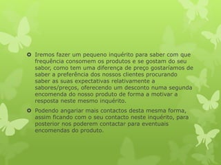  Iremos fazer um pequeno inquérito para saber com que
frequência consomem os produtos e se gostam do seu
sabor, como tem uma diferença de preço gostaríamos de
saber a preferência dos nossos clientes procurando
saber as suas expectativas relativamente a
sabores/preços, oferecendo um desconto numa segunda
encomenda do nosso produto de forma a motivar a
resposta neste mesmo inquérito.
 Podendo angariar mais contactos desta mesma forma,
assim ficando com o seu contacto neste inquérito, para
posterior nos poderem contactar para eventuais
encomendas do produto.
 