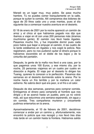 Prosper Talla
                                               2 de marzo de 2004

Maradi es un lugar muy, muy pobre. Se pasa mucha
hambre. Tú no puedes comer tranquilamente en la calle,
porque te quitan la comida. Allí compramos dos bidones de
agua de 20 litros cada uno y unas mantas, pues al día
siguiente iba a comenzar nuestra aventura en el desierto.

El 18 de enero de 2001 por la noche apareció un camión de
arroz y el chico al que habíamos pagado nos dijo que
íbamos a viajar en él con unas 200 personas más (éramos
muchísima gente). El camión nos llevó hasta Agades.
Pasamos mucho frío, y fue imposible dormir pues cada
poco había que bajar a empujar el camión. A las cuatro de
la tarde estábamos en Agades y nos cogió la policía. Nos
registraron, pero no nos pudieron quitar el dinero porque lo
habíamos escondido en el doble de los bajos y de la
cinturilla del pantalón.

Después, la gente de la mafia nos llevó a una casa, por la
que pagamos unos 100 Euros, y ese mismo día, por la
noche, 25 personas viajamos en un cuatro por cuatro en
dirección a Argelia. El viaje por el desierto lo dirigen los
Tuareg, quienes lo conocen a la perfección. Pasamos dos
semanas en el desierto durmiendo sobre la arena. Por la
noche hacía un frío terrible y por la mañana un calor
extremo. No sabría decir qué era peor, si el frío o el calor.

Después de dos semanas, paramos para comprar comida.
Entregamos el dinero para comprarla al hombre que nos
dirigía y él se acercó hasta un pueblo, pero ya no volvió
más, así que estuvimos una semana esperando, sin agua y
sin comida. Tres compañeros murieron y únicamente
pudimos enterrarlos en la arena.

Aproximadamente, el 10 de febrero de 2001, decidimos
comenzar a andar por un camino y, afortunadamente, nos
encontró la policía que nos recogió y nos llevó tres días
más tarde en un camión hasta la frontera. Habíamos salido


                              3
 