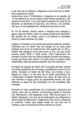 Prosper Talla
                                             2 de marzo de 2004

a las tres de la mañana y llegamos a las cinco de la tarde.
Nos expulsaron a Mali.
Anduvimos unos 15 kilómetros y llegamos a un pueblo (el
14 de febrero) en el que había unas treinta personas y allí
pasamos tres días. Yo ya me había quedado sin ropa (en el
desierto se destrozó la mayoría), sin dinero y sin comida.
Así que, si me quedaba allí, comprendí que iba a morir.

El 18 de febrero, decidí volver a Argelia para trabajar y
ganar algo de dinero, pues en aquel pueblo era imposible.
Me separé de mi amigo, pues a él todavía le quedaba
dinero y pudo continuar su viaje.

Llegué a Tinsabuto y fui puerta por puerta pidiendo comida.
Contacté con un señor que me acogió en su casa para
trabajar con él en la construcción. Me quedé allí un año y
medio. Me pagaban unos tres euros al día, así que pude
ahorrar otros 1000 o 1200 euros. Para marcharme sin
ofender al señor que me había acogido durante ese tiempo,
le dije que tenía que volver a mi país pues mi madre había
enfermado, sólo así podría entender que me marchara.

A finales de agosto de 2002 volví al pueblo de Mali, donde
me había separado de mi amigo y contacté de nuevo con la
mafia. Compré un bidón de 20 litros, una manta y pan.
Pagué mi viaje y a las seis de la tarde marchamos de
Tamanrasel a Djanet (frontera con Libia). En dos días se
nos terminó el agua, pero en septiembre llueve, así que
bebimos el agua de las montañas, no nos quedaba más
remedio.

Durante el viaje cambiamos en numerosas ocasiones de
coche. Una vez en Djanet, continuamos hasta la frontera
con Marruecos y allí pagamos unos 1500 Euros para ir a
Oujda. Después, a la una de la madrugada nos dirigimos a
otra ciudad de Marruecos y llegamos a las cinco y media de
la mañana. Había que llegar antes de las seis de la
mañana, que es cuando la policía cambia su turno.

                             4
 