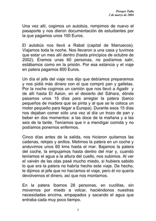 Prosper Talla
                                                2 de marzo de 2004


Una vez allí, cogimos un autobús, rompimos de nuevo el
pasaporte y nos dieron documentación de estudiantes por
la que pagamos unos 100 Euros.

El autobús nos llevó a Rabat (capital de Marruecos).
Viajamos toda la noche. Nos llevaron a una casa y tuvimos
que estar un mes allí dentro (hasta principios de octubre de
2002). Éramos unas 60 personas, no podíamos salir,
estábamos como en la prisión. Por esa estancia y el viaje
en patera pagamos 800 Euros.

Un día el jefe del viaje nos dijo que debíamos prepararnos
y nos pidió más dinero con el que compró pan y galletas.
Por la noche cogimos un camión que nos llevó a Agadir y
de allí hasta El Aaiún, en el desierto del Sáhara, dónde
pasamos unos 15 días para arreglar la patera (barco
pequeños de madera que se pinta y al que se le coloca un
motor pequeño para llegar a Europa). Durante esos 15 días
nos dejaban comer sólo una vez al día un trozo de pan y
beber en dos momentos: a las doce de la mañana y a las
seis de la tarde. Teníamos que ir a mendigar comida y no
podíamos ponernos enfermos.

Cinco días antes de la salida, nos hicieron quitarnos las
cadenas, relojes y anillos. Metimos la patera en un coche y
anduvimos unos 60 kms hasta el mar. Bajamos la patera
del coche, la empujamos hasta dentro del mar y, cuando
teníamos el agua a la altura del cuello, nos subimos. Al ver
el vaivén de las olas pasé mucho miedo, si hubiera sabido
lo que era la patera no habría hecho este viaje. De hecho,
le dijimos al jefe que no hacíamos el viaje, pero él no quería
devolvernos el dinero, así que nos montamos.

En la patera íbamos 28 personas, en cuclillas, sin
movernos por miedo a volcar, haciéndonos nuestras
necesidades encima, empapados y sacando el agua que
entraba cada muy poco tiempo.

                              5
 