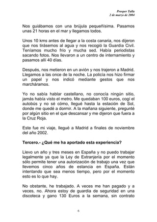 Prosper Talla
                                              2 de marzo de 2004


Nos guiábamos con una brújula pequeñísima. Pasamos
unas 21 horas en el mar y llegamos todos.

Unos 10 kms antes de llegar a la costa canaria, nos dijeron
que nos tirásemos al agua y nos recogió la Guardia Civil.
Teníamos mucho frío y mucha sed. Había periodistas
sacando fotos. Nos llevaron a un centro de internamiento y
pasamos allí 40 días.

Después, nos metieron en un avión y nos trajeron a Madrid.
Llegamos a las once de la noche. La policía nos hizo firmar
un papel y nos indicó mediante gestos que nos
marcháramos.

Yo no sabía hablar castellano, no conocía ningún sitio,
jamás había visto el metro. Me quedaban 100 euros, cogí el
autobús y no sé cómo, llegué hasta la estación de Sol,
donde me quedé a dormir. A la mañana siguiente, pregunté
por algún sitio en el que descansar y me dijeron que fuera a
la Cruz Roja.

Este fue mi viaje, llegué a Madrid a finales de noviembre
del año 2002.

Tercero.- ¿Qué me ha aportado esta experiencia?

Llevo un año y tres meses en España y no puedo trabajar
legalmente ya que la Ley de Extranjería por el momento
sólo permite tener una autorización de trabajo una vez que
llevemos cinco años de estancia en España. Están
intentando que sea menos tiempo, pero por el momento
esto es lo que hay.

No obstante, he trabajado. A veces me han pagado y a
veces, no. Ahora estoy de guardia de seguridad en una
discoteca y gano 130 Euros a la semana, sin contrato


                             6
 