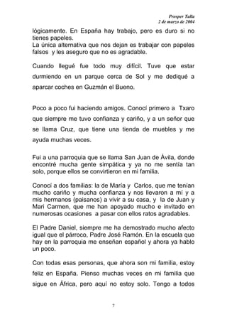 Prosper Talla
                                             2 de marzo de 2004

lógicamente. En España hay trabajo, pero es duro si no
tienes papeles.
La única alternativa que nos dejan es trabajar con papeles
falsos y les aseguro que no es agradable.

Cuando llegué fue todo muy difícil. Tuve que estar
durmiendo en un parque cerca de Sol y me dediqué a
aparcar coches en Guzmán el Bueno.


Poco a poco fui haciendo amigos. Conocí primero a Txaro
que siempre me tuvo confianza y cariño, y a un señor que
se llama Cruz, que tiene una tienda de muebles y me
ayuda muchas veces.

Fui a una parroquia que se llama San Juan de Ávila, donde
encontré mucha gente simpática y ya no me sentía tan
solo, porque ellos se convirtieron en mi familia.

Conocí a dos familias: la de María y Carlos, que me tenían
mucho cariño y mucha confianza y nos llevaron a mí y a
mis hermanos (paisanos) a vivir a su casa, y la de Juan y
Mari Carmen, que me han apoyado mucho e invitado en
numerosas ocasiones a pasar con ellos ratos agradables.

El Padre Daniel, siempre me ha demostrado mucho afecto
igual que el párroco, Padre José Ramón. En la escuela que
hay en la parroquia me enseñan español y ahora ya hablo
un poco.

Con todas esas personas, que ahora son mi familia, estoy
feliz en España. Pienso muchas veces en mi familia que
sigue en África, pero aquí no estoy solo. Tengo a todos


                            7
 