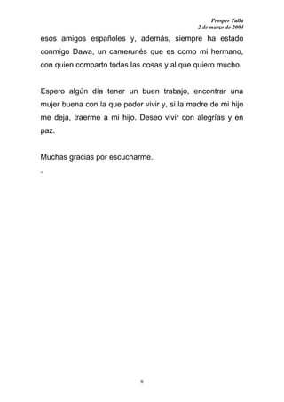 Prosper Talla
                                              2 de marzo de 2004

esos amigos españoles y, además, siempre ha estado
conmigo Dawa, un camerunés que es como mi hermano,
con quien comparto todas las cosas y al que quiero mucho.


Espero algún día tener un buen trabajo, encontrar una
mujer buena con la que poder vivir y, si la madre de mi hijo
me deja, traerme a mi hijo. Deseo vivir con alegrías y en
paz.


Muchas gracias por escucharme.
.




                             8
 