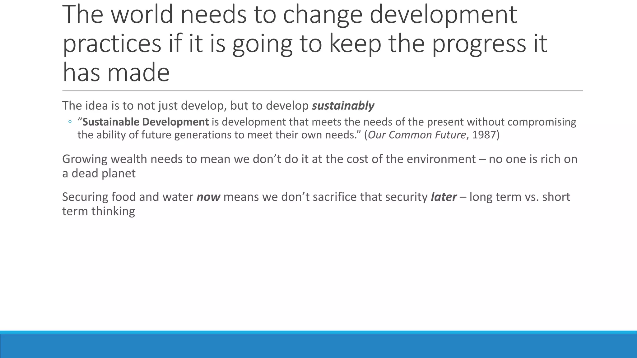 The world needs to change development
practices if it is going to keep the progress it
has made
The idea is to not just develop, but to develop sustainably
◦ “Sustainable Development is development that meets the needs of the present without compromising
the ability of future generations to meet their own needs.” (Our Common Future, 1987)
Growing wealth needs to mean we don’t do it at the cost of the environment – no one is rich on
a dead planet
Securing food and water now means we don’t sacrifice that security later – long term vs. short
term thinking
 
