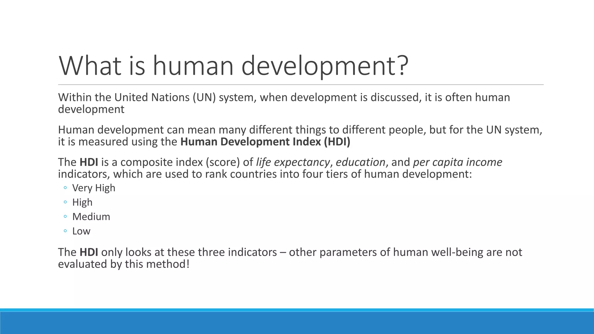What is human development?
Within the United Nations (UN) system, when development is discussed, it is often human
development
Human development can mean many different things to different people, but for the UN system,
it is measured using the Human Development Index (HDI)
The HDI is a composite index (score) of life expectancy, education, and per capita income
indicators, which are used to rank countries into four tiers of human development:
◦ Very High
◦ High
◦ Medium
◦ Low
The HDI only looks at these three indicators – other parameters of human well-being are not
evaluated by this method!
 