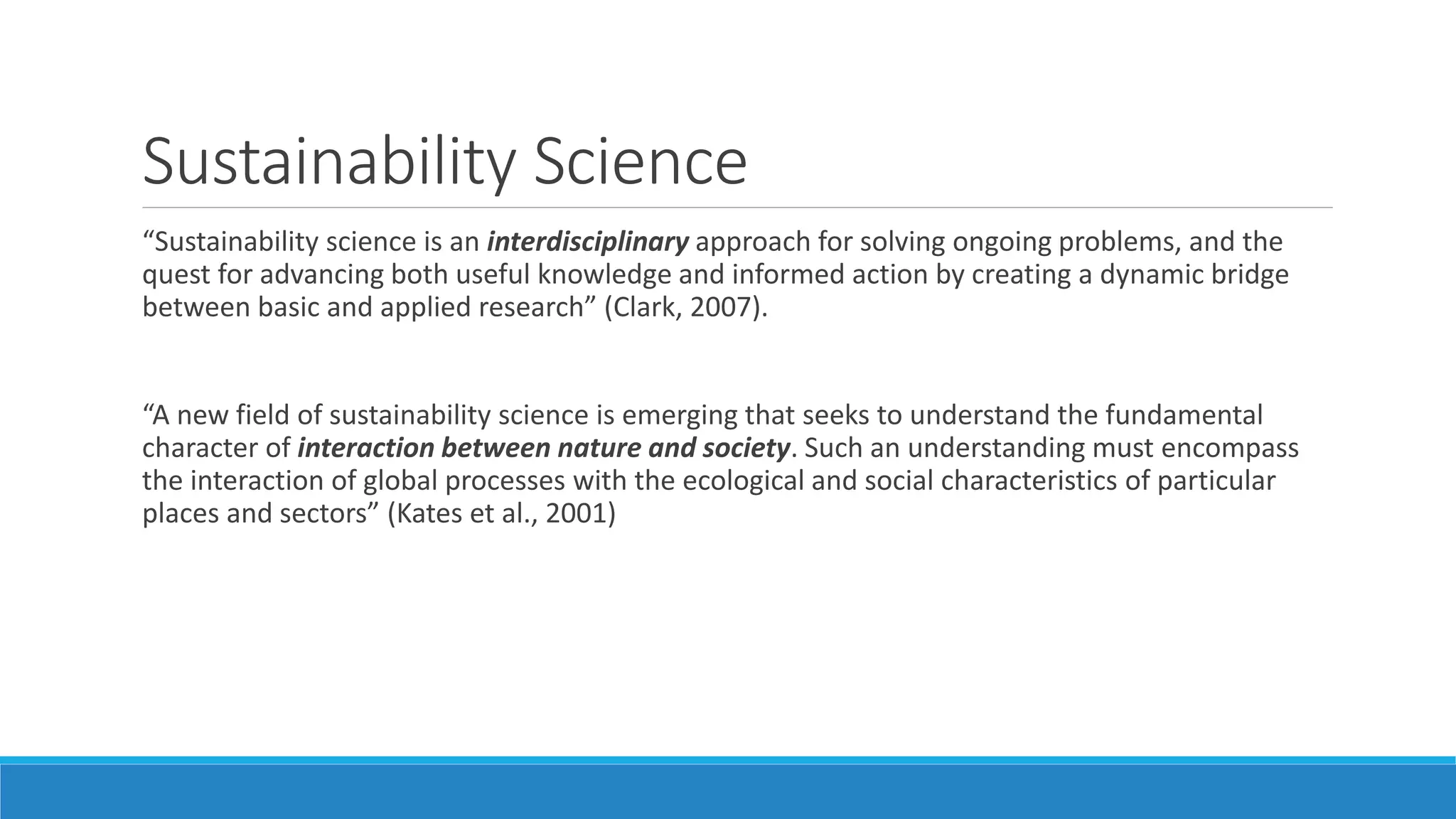 Sustainability Science
“Sustainability science is an interdisciplinary approach for solving ongoing problems, and the
quest for advancing both useful knowledge and informed action by creating a dynamic bridge
between basic and applied research” (Clark, 2007).
“A new field of sustainability science is emerging that seeks to understand the fundamental
character of interaction between nature and society. Such an understanding must encompass
the interaction of global processes with the ecological and social characteristics of particular
places and sectors” (Kates et al., 2001)
 