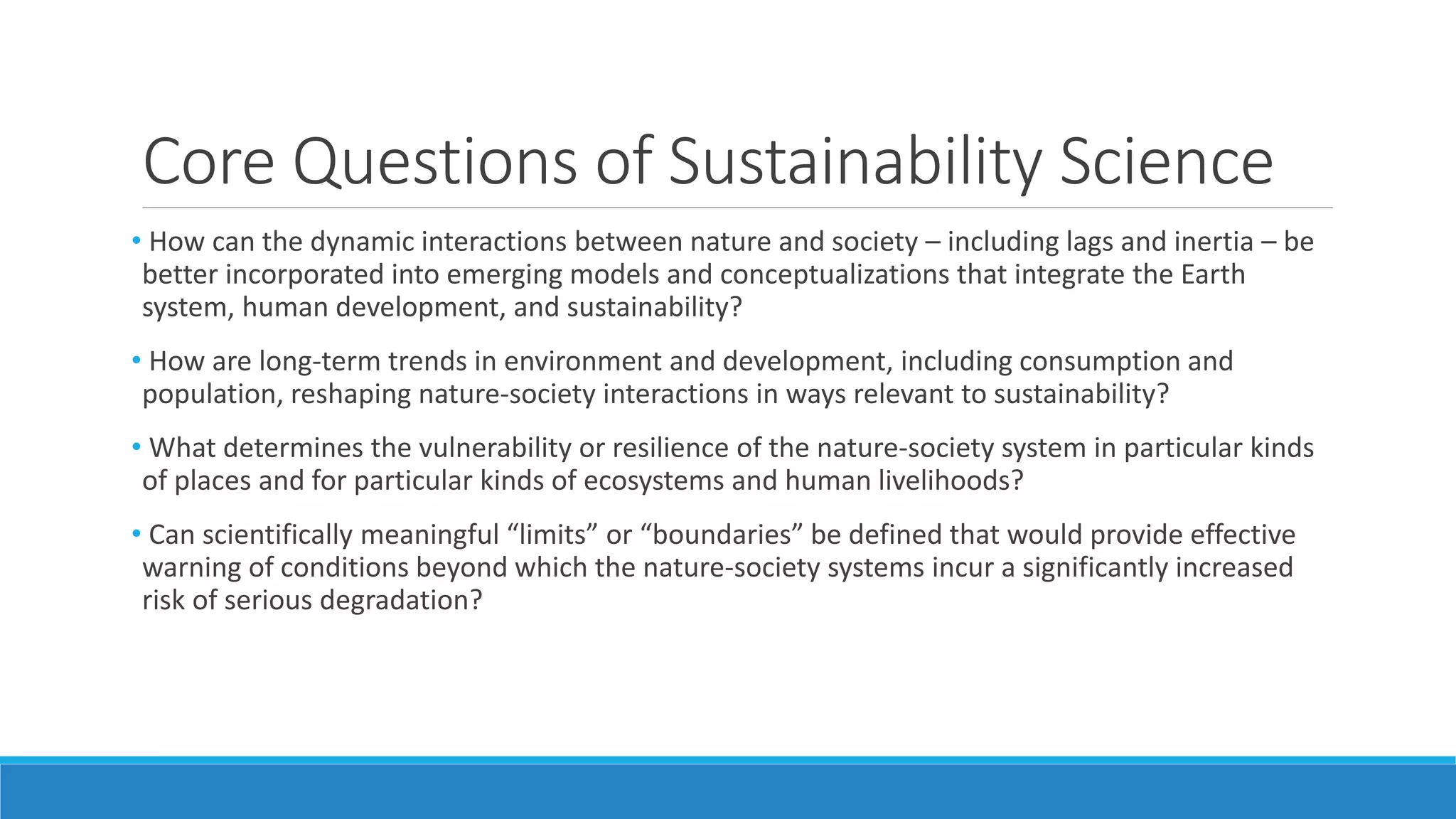Core Questions of Sustainability Science
• How can the dynamic interactions between nature and society – including lags and inertia – be
better incorporated into emerging models and conceptualizations that integrate the Earth
system, human development, and sustainability?
• How are long-term trends in environment and development, including consumption and
population, reshaping nature-society interactions in ways relevant to sustainability?
• What determines the vulnerability or resilience of the nature-society system in particular kinds
of places and for particular kinds of ecosystems and human livelihoods?
• Can scientifically meaningful “limits” or “boundaries” be defined that would provide effective
warning of conditions beyond which the nature-society systems incur a significantly increased
risk of serious degradation?
 