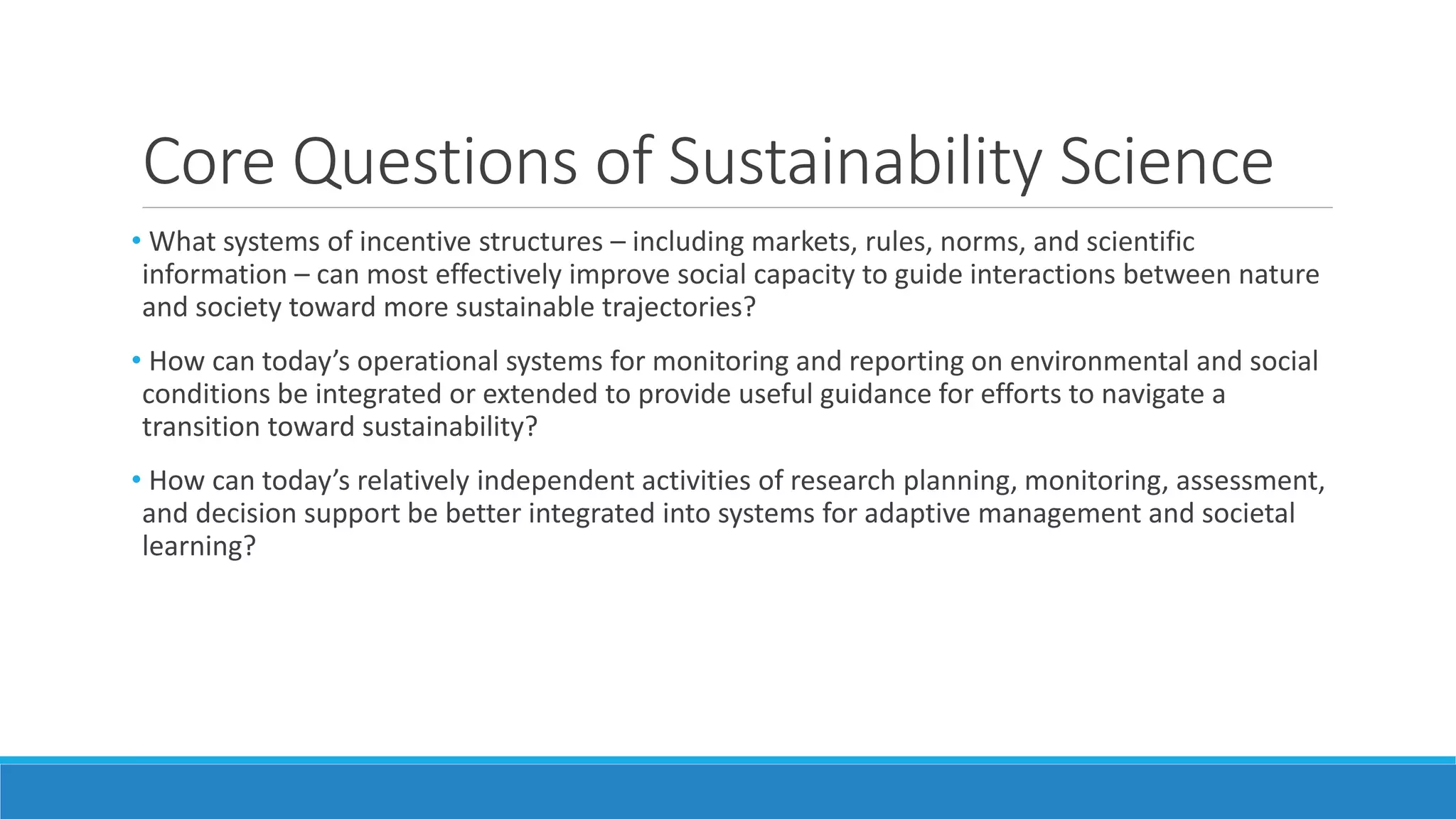 Core Questions of Sustainability Science
• What systems of incentive structures – including markets, rules, norms, and scientific
information – can most effectively improve social capacity to guide interactions between nature
and society toward more sustainable trajectories?
• How can today’s operational systems for monitoring and reporting on environmental and social
conditions be integrated or extended to provide useful guidance for efforts to navigate a
transition toward sustainability?
• How can today’s relatively independent activities of research planning, monitoring, assessment,
and decision support be better integrated into systems for adaptive management and societal
learning?
 