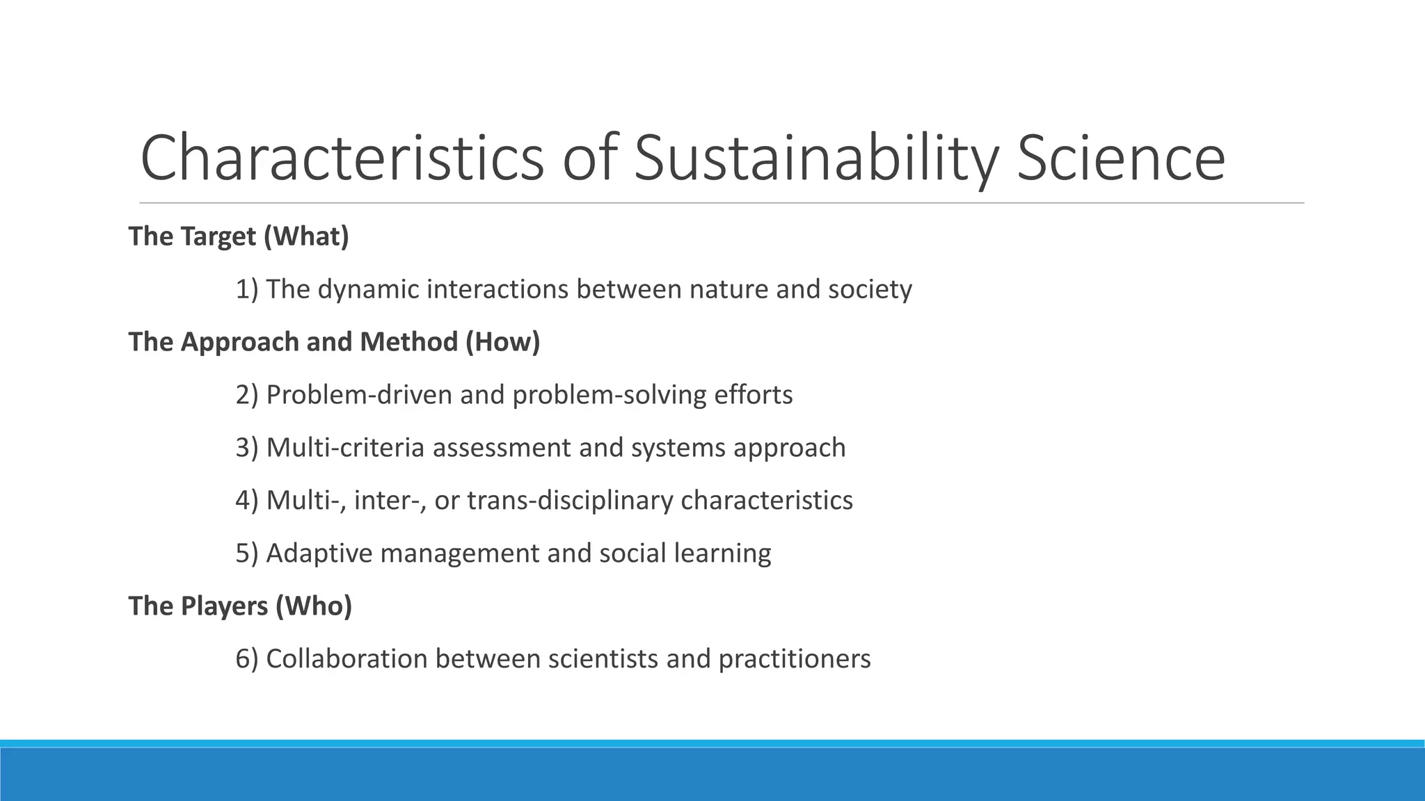 Characteristics of Sustainability Science
The Target (What)
1) The dynamic interactions between nature and society
The Approach and Method (How)
2) Problem-driven and problem-solving efforts
3) Multi-criteria assessment and systems approach
4) Multi-, inter-, or trans-disciplinary characteristics
5) Adaptive management and social learning
The Players (Who)
6) Collaboration between scientists and practitioners
 