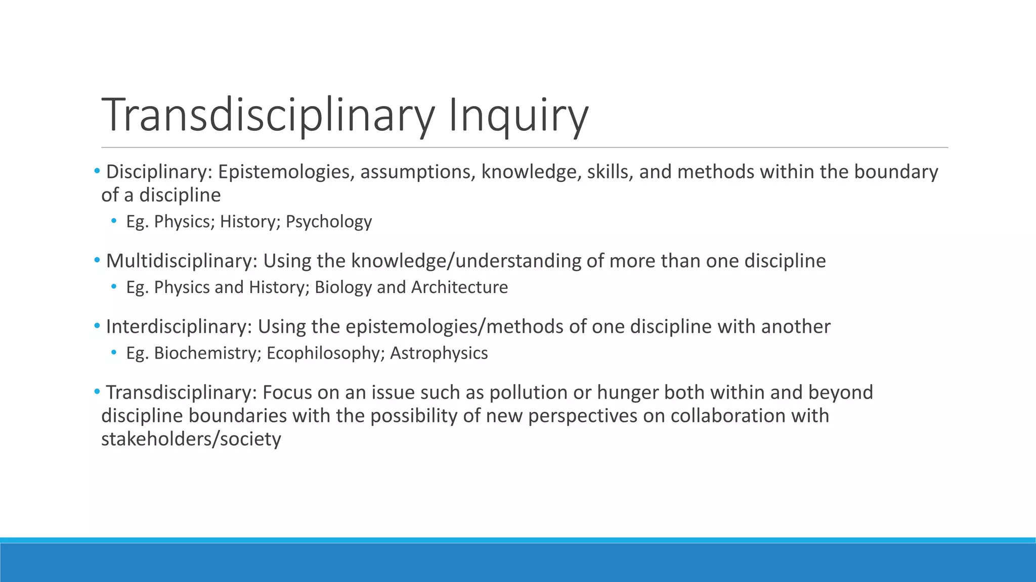 Transdisciplinary Inquiry
• Disciplinary: Epistemologies, assumptions, knowledge, skills, and methods within the boundary
of a discipline
• Eg. Physics; History; Psychology
• Multidisciplinary: Using the knowledge/understanding of more than one discipline
• Eg. Physics and History; Biology and Architecture
• Interdisciplinary: Using the epistemologies/methods of one discipline with another
• Eg. Biochemistry; Ecophilosophy; Astrophysics
• Transdisciplinary: Focus on an issue such as pollution or hunger both within and beyond
discipline boundaries with the possibility of new perspectives on collaboration with
stakeholders/society
 