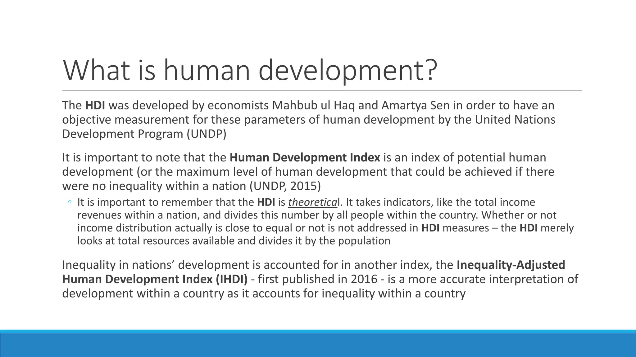 What is human development?
The HDI was developed by economists Mahbub ul Haq and Amartya Sen in order to have an
objective measurement for these parameters of human development by the United Nations
Development Program (UNDP)
It is important to note that the Human Development Index is an index of potential human
development (or the maximum level of human development that could be achieved if there
were no inequality within a nation (UNDP, 2015)
◦ It is important to remember that the HDI is theoretical. It takes indicators, like the total income
revenues within a nation, and divides this number by all people within the country. Whether or not
income distribution actually is close to equal or not is not addressed in HDI measures – the HDI merely
looks at total resources available and divides it by the population
Inequality in nations’ development is accounted for in another index, the Inequality-Adjusted
Human Development Index (IHDI) - first published in 2016 - is a more accurate interpretation of
development within a country as it accounts for inequality within a country
 