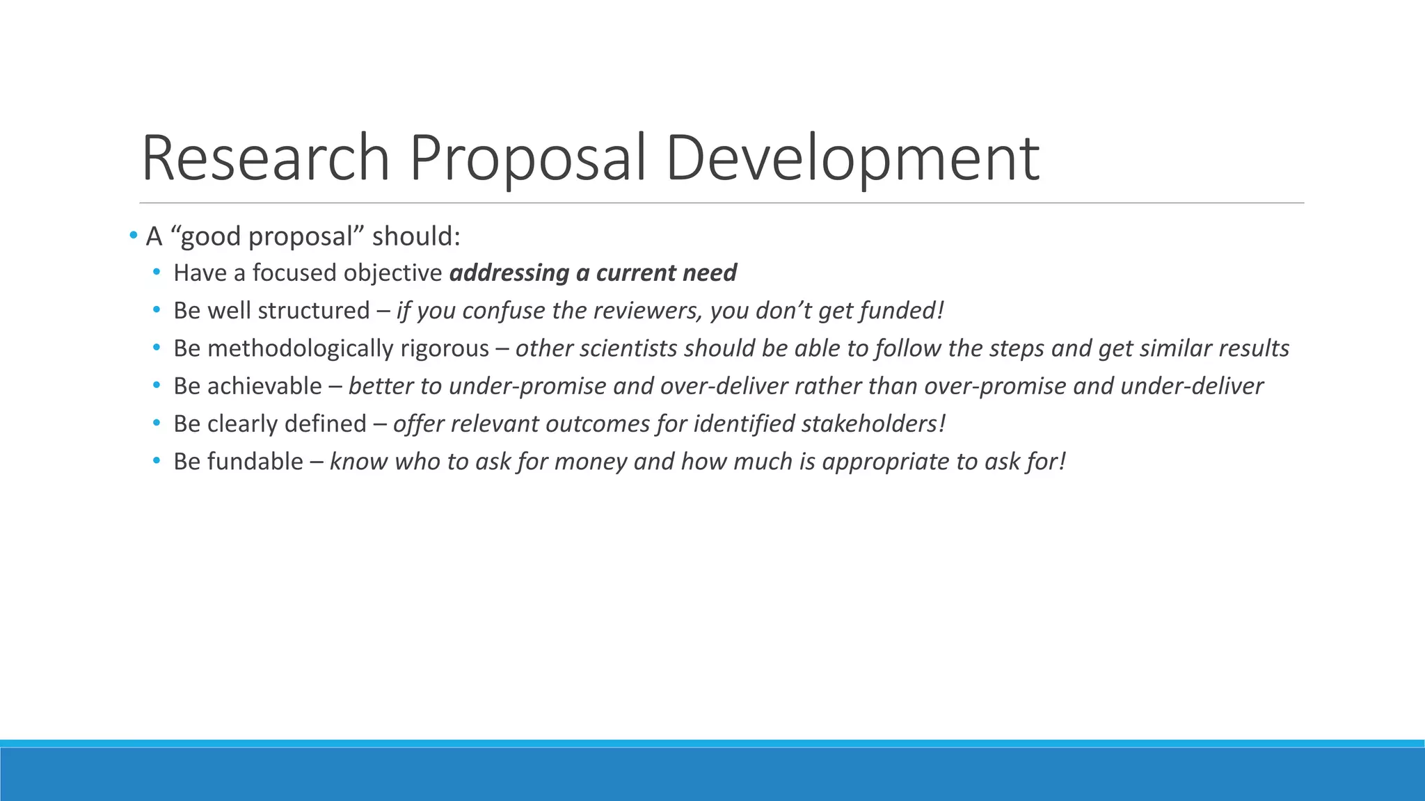 Research Proposal Development
• A “good proposal” should:
• Have a focused objective addressing a current need
• Be well structured – if you confuse the reviewers, you don’t get funded!
• Be methodologically rigorous – other scientists should be able to follow the steps and get similar results
• Be achievable – better to under-promise and over-deliver rather than over-promise and under-deliver
• Be clearly defined – offer relevant outcomes for identified stakeholders!
• Be fundable – know who to ask for money and how much is appropriate to ask for!
 