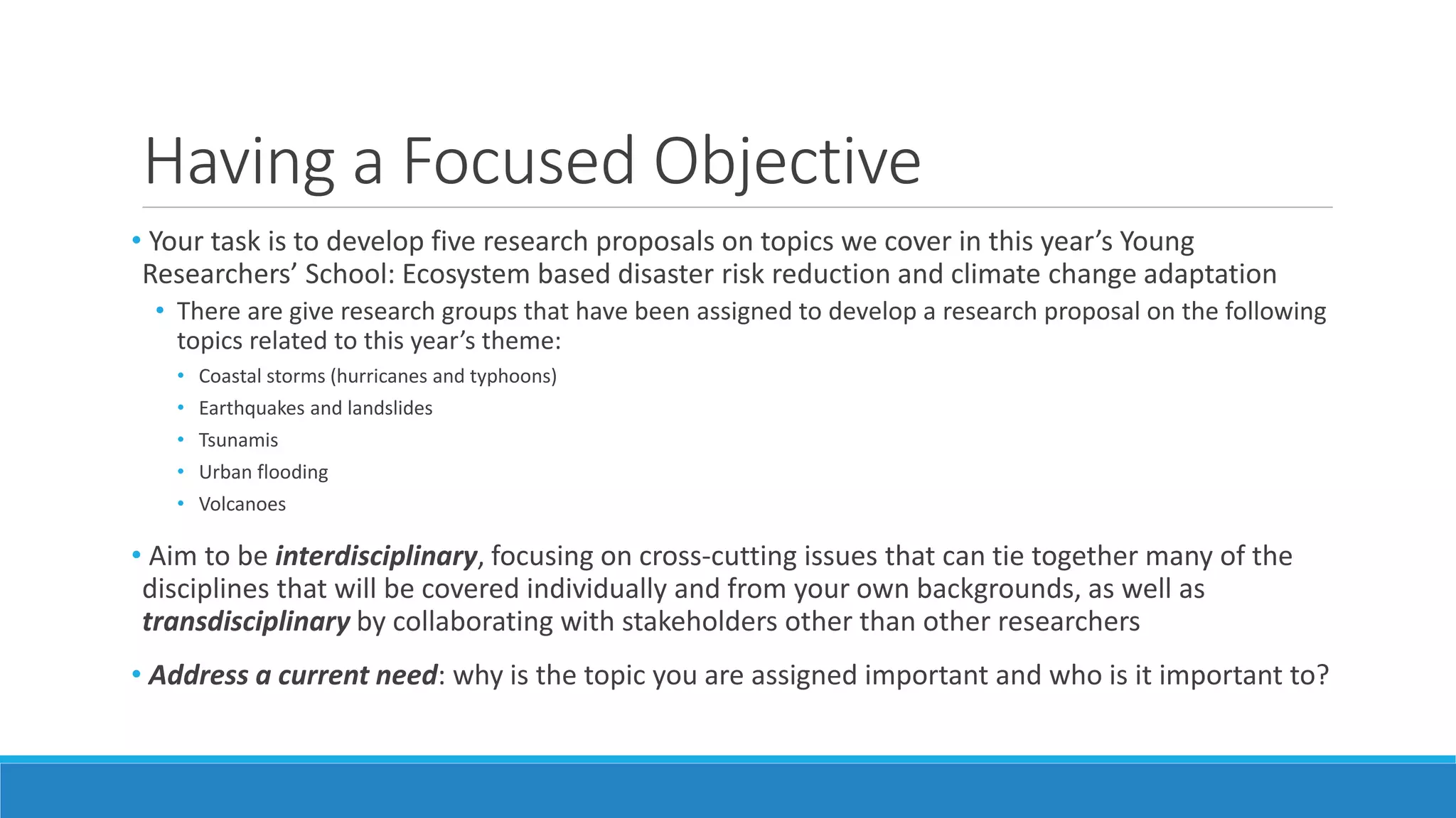 Having a Focused Objective
• Your task is to develop five research proposals on topics we cover in this year’s Young
Researchers’ School: Ecosystem based disaster risk reduction and climate change adaptation
• There are give research groups that have been assigned to develop a research proposal on the following
topics related to this year’s theme:
• Coastal storms (hurricanes and typhoons)
• Earthquakes and landslides
• Tsunamis
• Urban flooding
• Volcanoes
• Aim to be interdisciplinary, focusing on cross-cutting issues that can tie together many of the
disciplines that will be covered individually and from your own backgrounds, as well as
transdisciplinary by collaborating with stakeholders other than other researchers
• Address a current need: why is the topic you are assigned important and who is it important to?
 