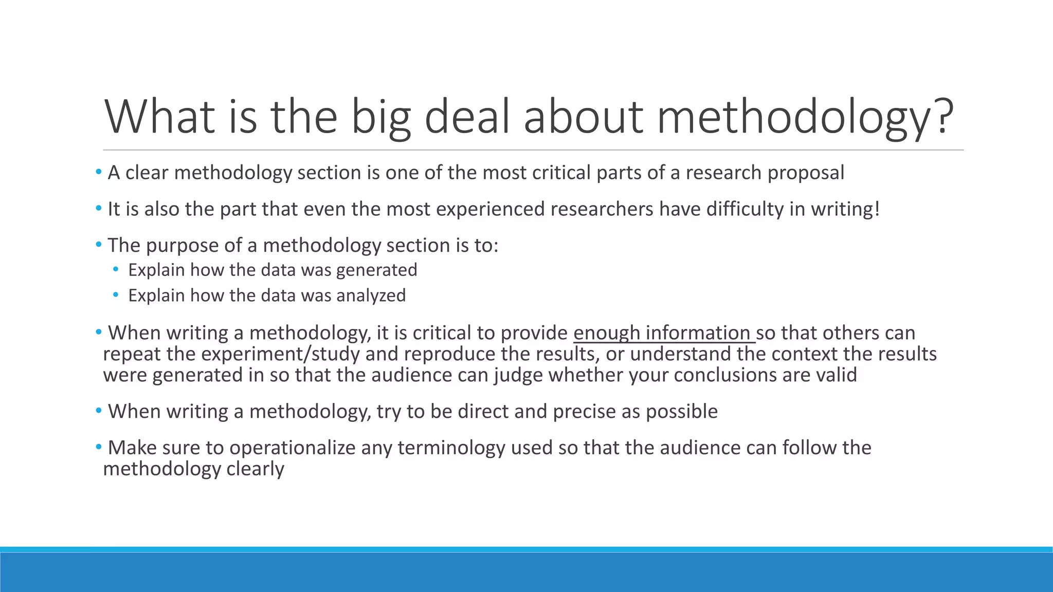 What is the big deal about methodology?
• A clear methodology section is one of the most critical parts of a research proposal
• It is also the part that even the most experienced researchers have difficulty in writing!
• The purpose of a methodology section is to:
• Explain how the data was generated
• Explain how the data was analyzed
• When writing a methodology, it is critical to provide enough information so that others can
repeat the experiment/study and reproduce the results, or understand the context the results
were generated in so that the audience can judge whether your conclusions are valid
• When writing a methodology, try to be direct and precise as possible
• Make sure to operationalize any terminology used so that the audience can follow the
methodology clearly
 