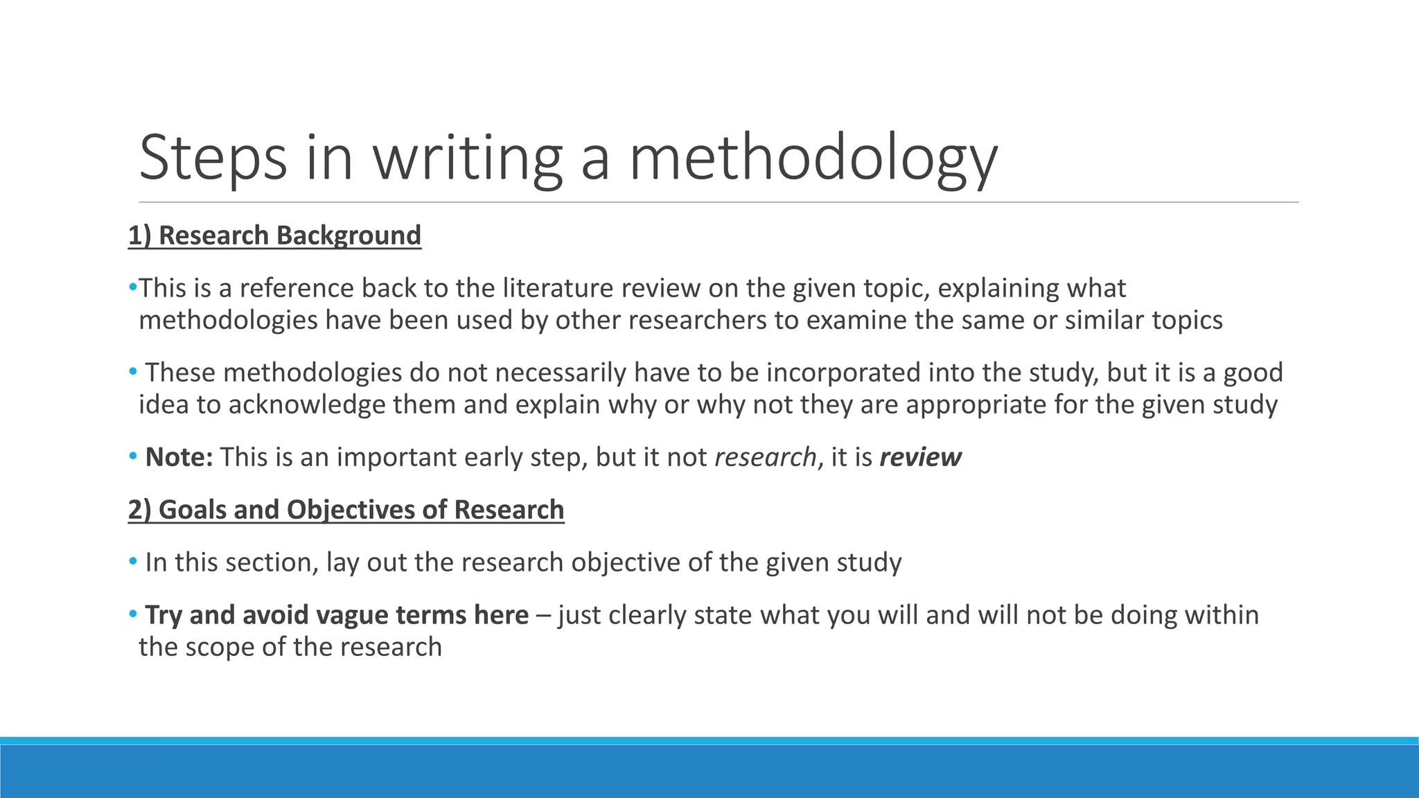 Steps in writing a methodology
1) Research Background
•This is a reference back to the literature review on the given topic, explaining what
methodologies have been used by other researchers to examine the same or similar topics
• These methodologies do not necessarily have to be incorporated into the study, but it is a good
idea to acknowledge them and explain why or why not they are appropriate for the given study
• Note: This is an important early step, but it not research, it is review
2) Goals and Objectives of Research
• In this section, lay out the research objective of the given study
• Try and avoid vague terms here – just clearly state what you will and will not be doing within
the scope of the research
 