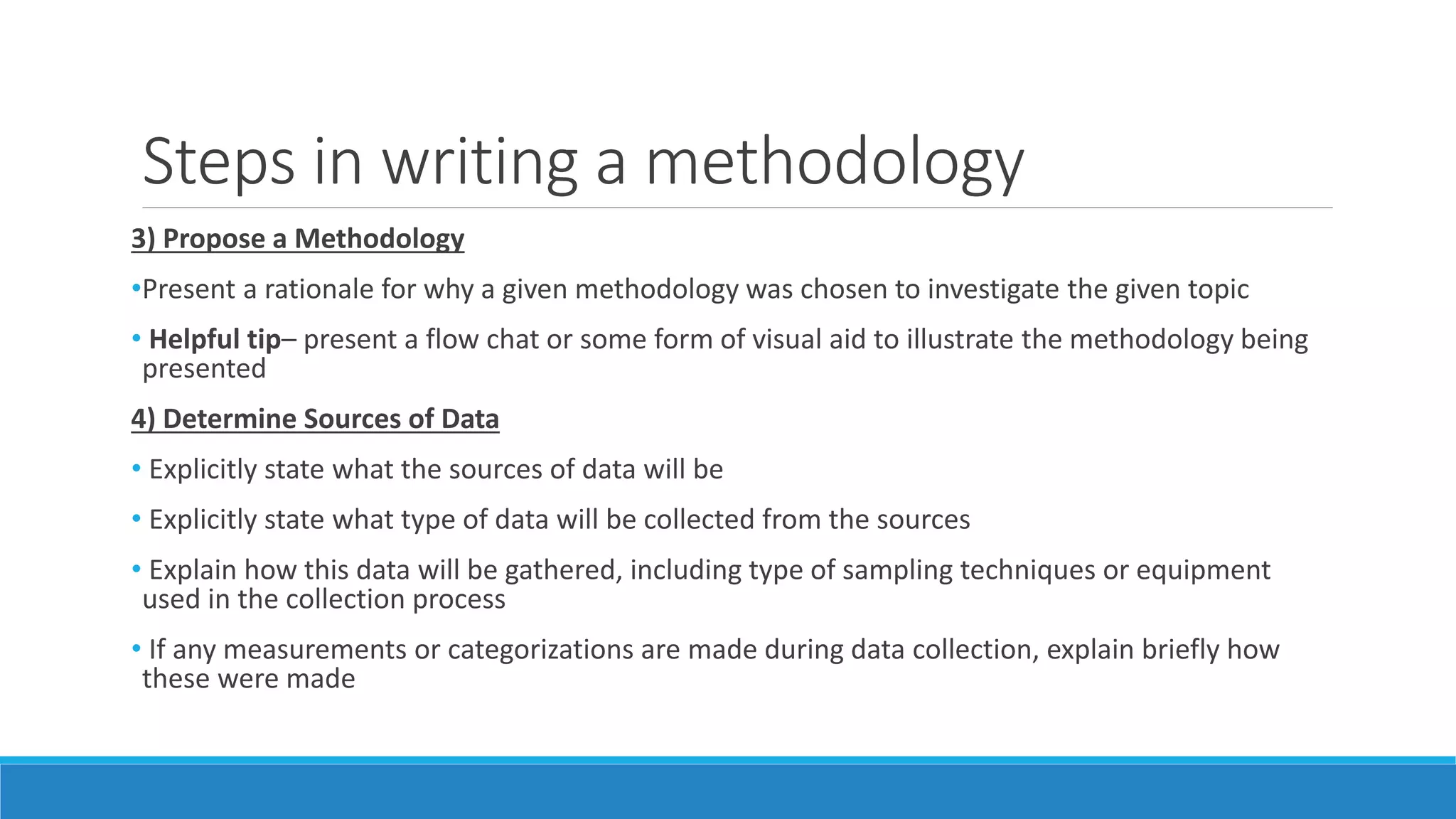 Steps in writing a methodology
3) Propose a Methodology
•Present a rationale for why a given methodology was chosen to investigate the given topic
• Helpful tip– present a flow chat or some form of visual aid to illustrate the methodology being
presented
4) Determine Sources of Data
• Explicitly state what the sources of data will be
• Explicitly state what type of data will be collected from the sources
• Explain how this data will be gathered, including type of sampling techniques or equipment
used in the collection process
• If any measurements or categorizations are made during data collection, explain briefly how
these were made
 