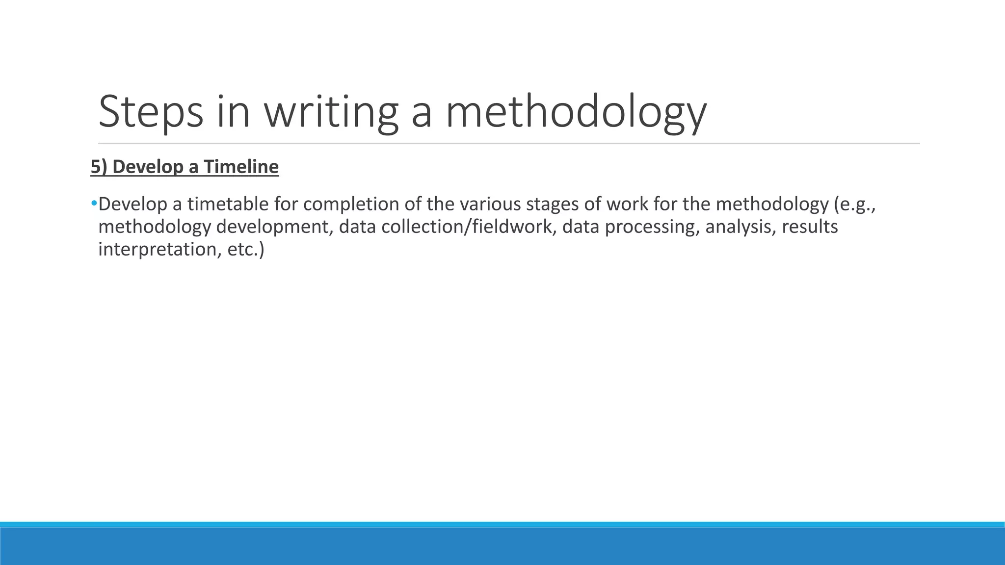 Steps in writing a methodology
5) Develop a Timeline
•Develop a timetable for completion of the various stages of work for the methodology (e.g.,
methodology development, data collection/fieldwork, data processing, analysis, results
interpretation, etc.)
 
