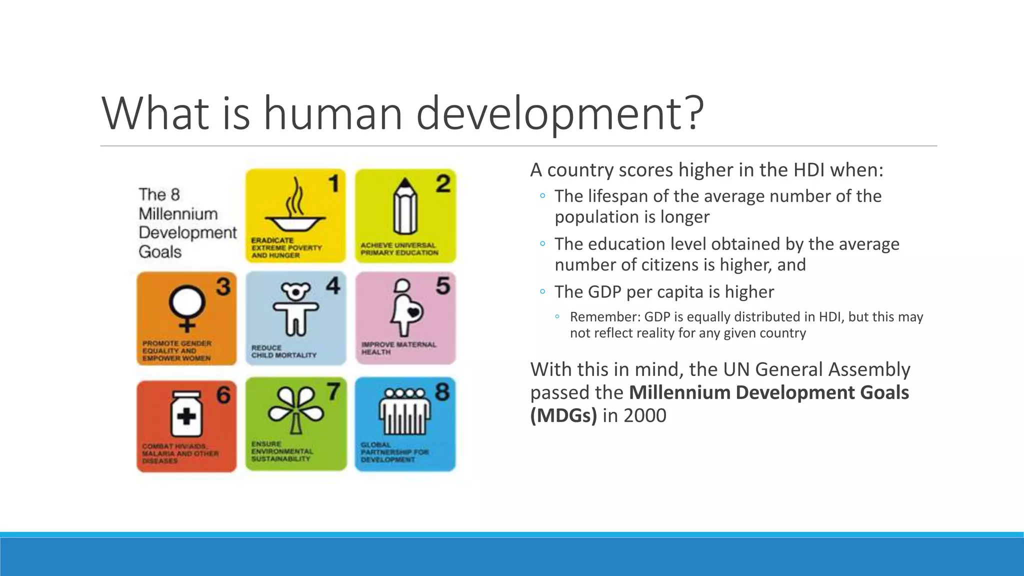 What is human development?
A country scores higher in the HDI when:
◦ The lifespan of the average number of the
population is longer
◦ The education level obtained by the average
number of citizens is higher, and
◦ The GDP per capita is higher
◦ Remember: GDP is equally distributed in HDI, but this may
not reflect reality for any given country
With this in mind, the UN General Assembly
passed the Millennium Development Goals
(MDGs) in 2000
 